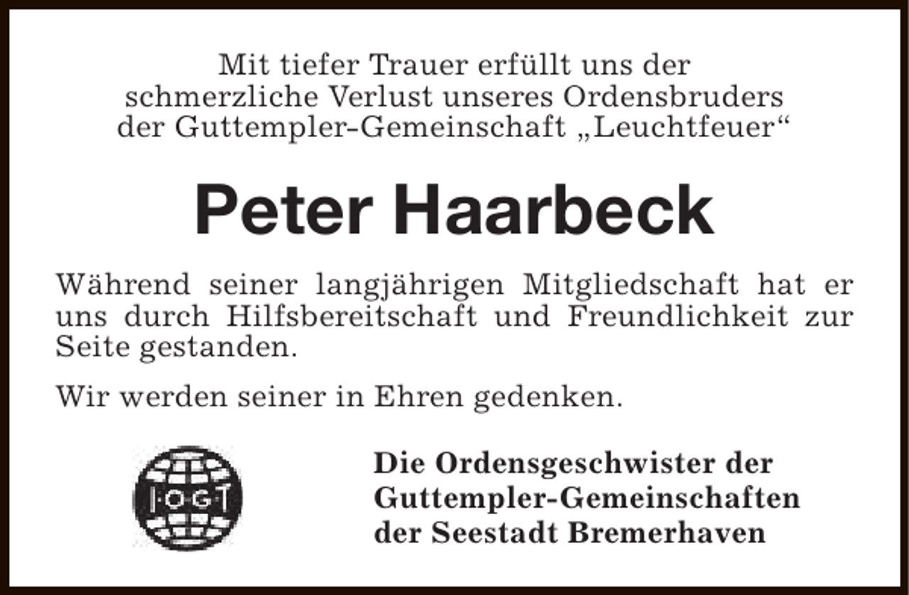 <p>Mit tiefer Trauer erfüllt uns der<br />schmerzliche Verlust unseres Ordensbruders<br />der Guttempler-Gemeinschaft „Leuchtfeuer“</p><p>Peter Haarbeck<br />Während seiner langjährigen Mitgliedschaft hat er<br />uns durch Hilfsbereitschaft und Freundlichkeit zur<br />Seite gestanden.<br />Wir werden seiner in Ehren gedenken.<br />Die Ordensgeschwister der<br />Guttempler-Gemeinschaften<br />der Seestadt Bremerhaven</p>