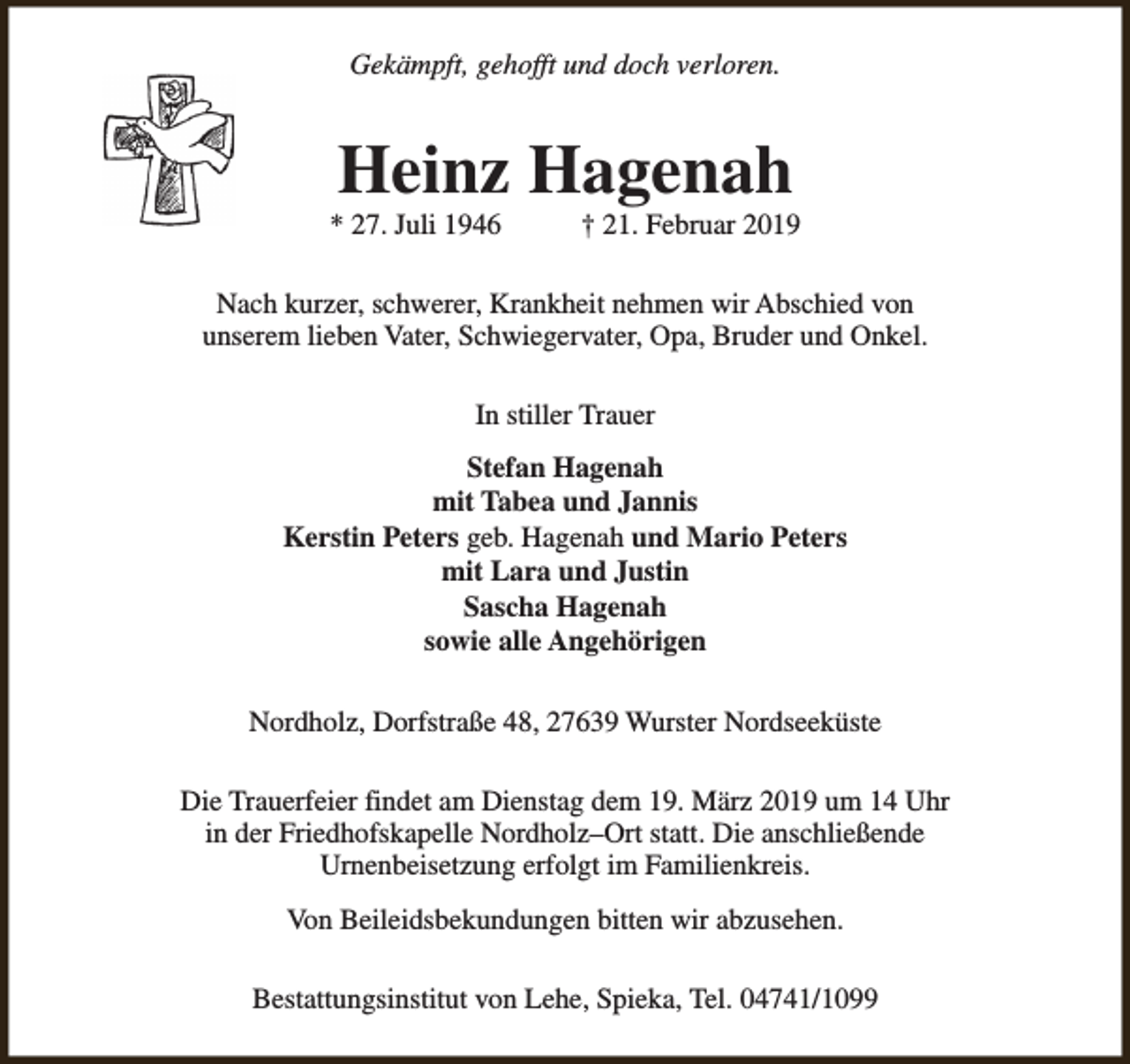 <p>Gekämpft, gehofft und doch verloren.</p><p>Heinz Hagenah</p><p>* 27. Juli 1946</p><p>† 21. Februar 2019</p><p>Nach kurzer, schwerer, Krankheit nehmen wir Abschied von<br />unserem lieben Vater, Schwiegervater, Opa, Bruder und Onkel.<br />In stiller Trauer<br />Stefan Hagenah<br />mit Tabea und Jannis<br />Kerstin Peters geb. Hagenah und Mario Peters<br />mit Lara und Justin<br />Sascha Hagenah<br />sowie alle Angehörigen<br />Nordholz, Dorfstraße 48, 27639 Wurster Nordseeküste<br />Die Trauerfeier findet am Dienstag dem 19. März 2019 um 14 Uhr<br />in der Friedhofskapelle Nordholz–Ort statt. Die anschließende<br />Urnenbeisetzung erfolgt im Familienkreis.<br />Von Beileidsbekundungen bitten wir abzusehen.<br />Bestattungsinstitut von Lehe, Spieka, Tel. 04741/1099</p>