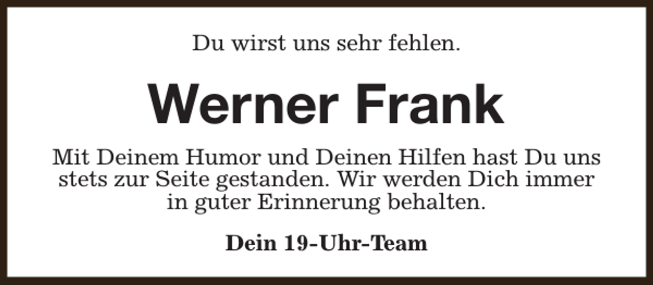 <p>Du wirst uns sehr fehlen.</p><p>Werner Frank</p><p>Mit Deinem Humor und Deinen Hilfen hast Du uns<br />stets zur Seite gestanden. Wir werden Dich immer<br />in guter Erinnerung behalten.<br />Dein 19-Uhr-Team</p>