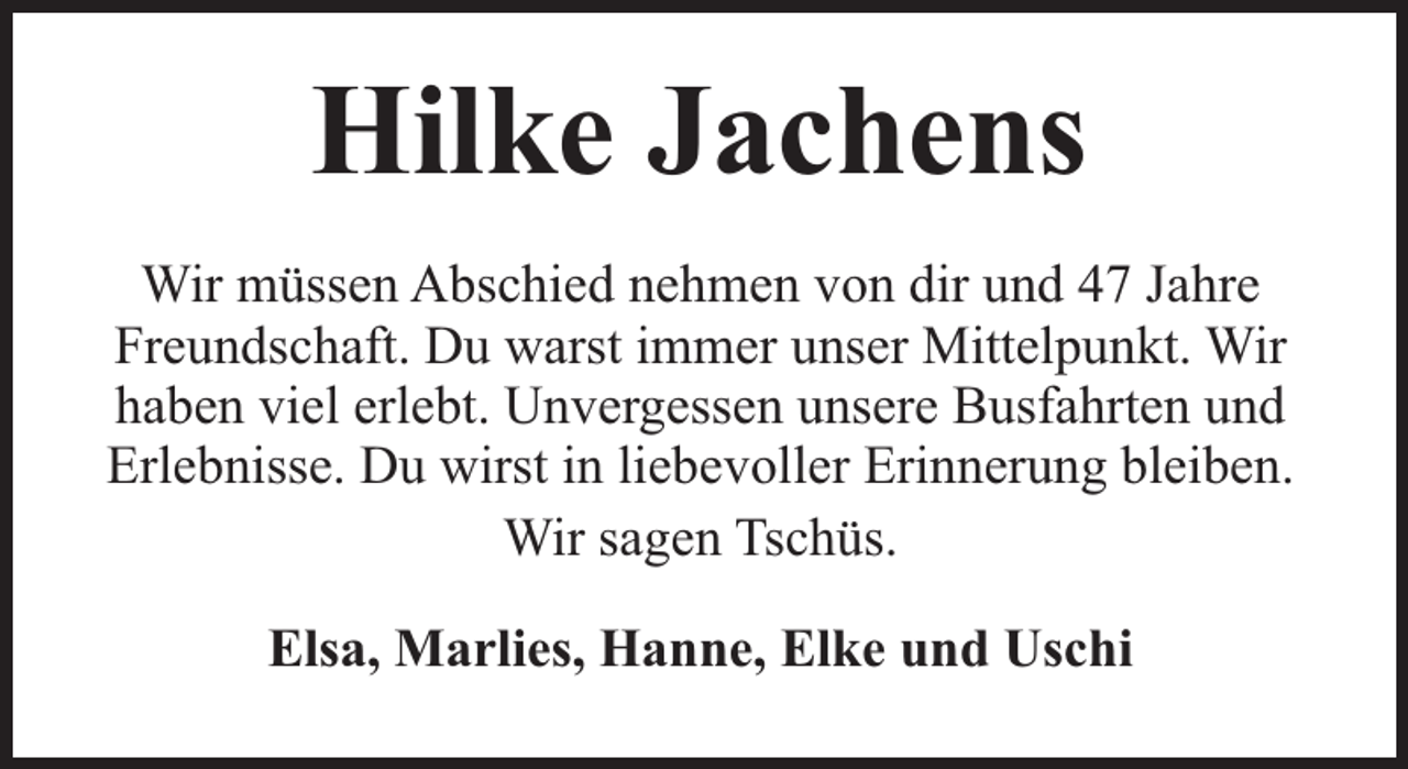 <p>Hilke Jachens<br />Wir müssen Abschied nehmen von dir und 47 Jahre<br />Freundschaft. Du warst immer unser Mittelpunkt. Wir<br />haben viel erlebt. Unvergessen unsere Busfahrten und<br />Erlebnisse. Du wirst in liebevoller Erinnerung bleiben.<br />Wir sagen Tschüs.<br />Elsa, Marlies, Hanne, Elke und Uschi</p>