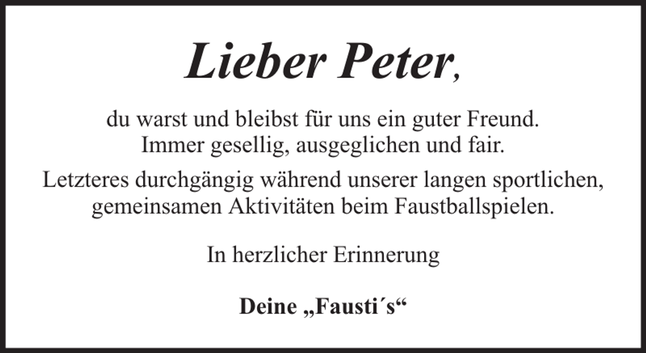 <p>Lieber Peter,<br />du warst und bleibst für uns ein guter Freund.<br />Immer gesellig, ausgeglichen und fair.<br />Letzteres durchgängig während unserer langen sportlichen,<br />gemeinsamen Aktivitäten beim Faustballspielen.<br />In herzlicher Erinnerung<br />Deine „Fausti´s“</p>