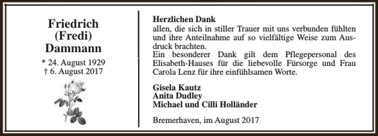 <p>Friedrich<br />(Fredi)<br />Dammann<br />* 24. August 1929<br />† 6. August 2017</p><p>Herzlichen Dank<br />allen, die sich in stiller Trauer mit uns verbunden fühlten<br />und ihre Anteilnahme auf so vielfältige Weise zum Ausdruck brachten.<br />Ein besonderer Dank gilt dem Pflegepersonal des<br />Elisabeth-Hauses für die liebevolle Fürsorge und Frau<br />Carola Lenz für ihre einfühlsamen Worte.<br />Gisela Kautz<br />Anita Dudley<br />Michael und Cilli Holländer<br />Bremerhaven, im August 2017</p>