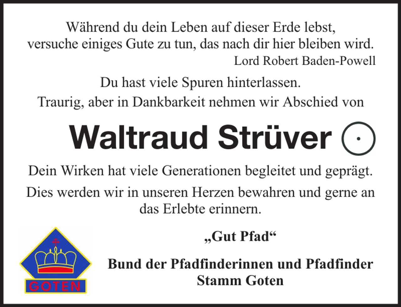 <p>Während du dein Leben auf dieser Erde lebst,<br />versuche einiges Gute zu tun, das nach dir hier bleiben wird.</p><p>Lord Robert Baden-Powell</p><p>Du hast viele Spuren hinterlassen.<br />Traurig, aber in Dankbarkeit nehmen wir Abschied von</p><p>Waltraud Strüver<br />Dein Wirken hat viele Generationen begleitet und geprägt.<br />Dies werden wir in unseren Herzen bewahren und gerne an<br />das Erlebte erinnern.<br />„Gut Pfad“<br />Bund der Pfadfinderinnen und Pfadfinder<br />Stamm Goten</p>