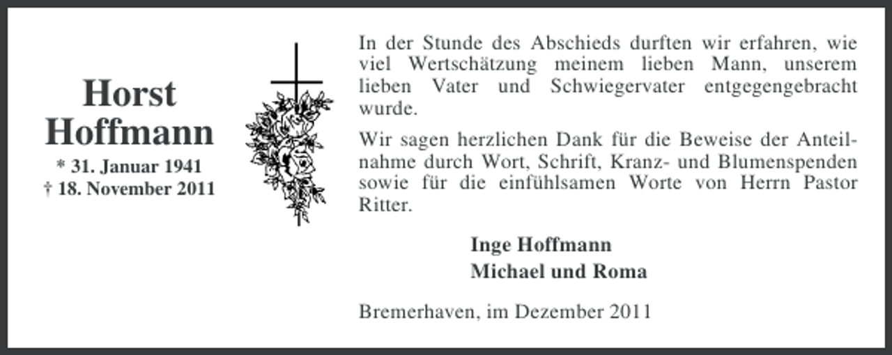 <p>Horst<br />Hoffmann<br />* 31. Januar 1941<br />† 18. November 2011</p><p>In der Stunde des Abschieds durften wir erfahren, wie<br />viel Wertschätzung meinem lieben Mann, unserem<br />lieben Vater und Schwiegervater entgegengebracht<br />wurde.<br />Wir sagen herzlichen Dank für die Beweise der Anteilnahme durch Wort, Schrift, Kranz- und Blumenspenden<br />sowie für die einfühlsamen Worte von Herrn Pastor<br />Ritter.<br />Inge Hoffmann<br />Michael und Roma<br />Bremerhaven, im Dezember 2011</p>