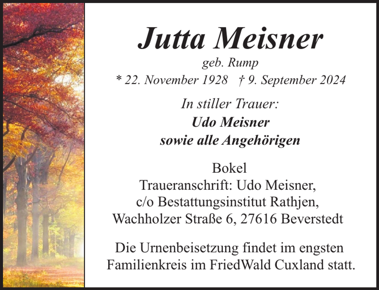 <p>Jutta Meisner</p><p>geb. Rump<br />* 22. November 1928 † 9. September 2024</p><p>In stiller Trauer:<br />Udo Meisner<br />sowie alle Angehörigen<br />Bokel<br />Traueranschrift: Udo Meisner,<br />c/o Bestattungsinstitut Rathjen,<br />Wachholzer Straße 6, 27616 Beverstedt<br />Die Urnenbeisetzung findet im engsten<br />Familienkreis im FriedWald Cuxland statt.</p>