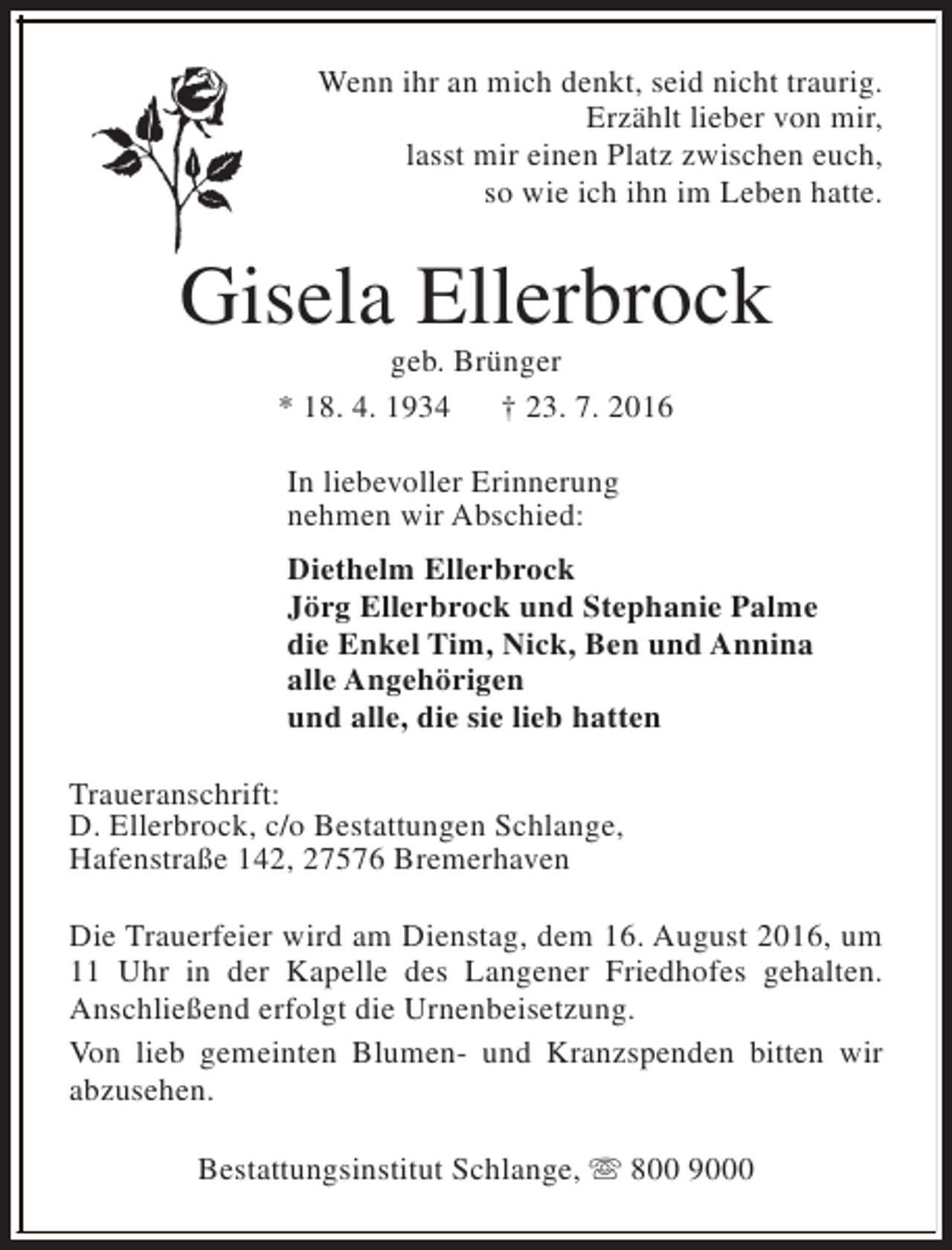 <p>Wenn ihr an mich denkt, seid nicht traurig.<br />Erzählt lieber von mir,<br />lasst mir einen Platz zwischen euch,<br />so wie ich ihn im Leben hatte.</p><p>Gisela Ellerbrock<br />geb. Brünger<br />* 18. 4. 1934<br />† 23. 7. 2016<br />In liebevoller Erinnerung<br />nehmen wir Abschied:<br />Diethelm Ellerbrock<br />Jörg Ellerbrock und Stephanie Palme<br />die Enkel Tim, Nick, Ben und Annina<br />alle Angehörigen<br />und alle, die sie lieb hatten<br />Traueranschrift:<br />D. Ellerbrock, c/o Bestattungen Schlange,<br />Hafenstraße 142, 27576 Bremerhaven<br />Die Trauerfeier wird am Dienstag, dem 16. August 2016, um<br />11 Uhr in der Kapelle des Langener Friedhofes gehalten.<br />Anschließend erfolgt die Urnenbeisetzung.<br />Von lieb gemeinten Blumen- und Kranzspenden bitten wir<br />abzusehen.<br />Bestattungsinstitut Schlange, s 800 9000</p>