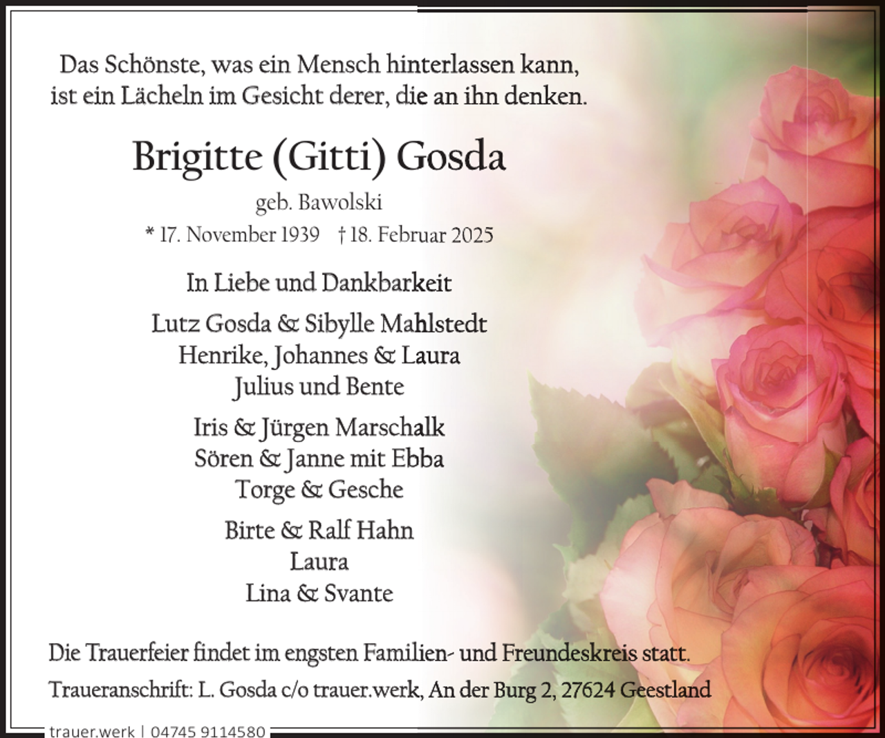 <p>Das Schönste, was ein Mensch hin<br />nterlassen kann,<br />ist ein Lächeln im Gesicht derer, diee an ihn denken.</p>
<p>Brigitte (Gitti) Gosda<br />geb. Bawolski<br />* 17. November 1939 † 18. Febrruar 2025</p>
<p>In Liebe und Dankbark<br />keit<br />Lutz Gosda &amp; Sibylle Mah<br />hlstedt<br />Henrike, Johannes &amp; Laaura<br />Julius und Bente<br />Iris &amp; Jürgen Marschaalk<br />Sören &amp; Janne mit Eb<br />bba<br />Torge &amp; Gesche<br />Birte &amp; Ralf Hahn<br />Laura<br />Lina &amp; Svante<br />Die Trauerfeier ﬁndet im engsten Famillien- und Freundeskreis statt.<br />Traueranschrift: L. Gosda c/o trauer.werk<br />k, An der Burg 2, 27624 Geestland<br />trauer.werk | 04745 9114580</p>