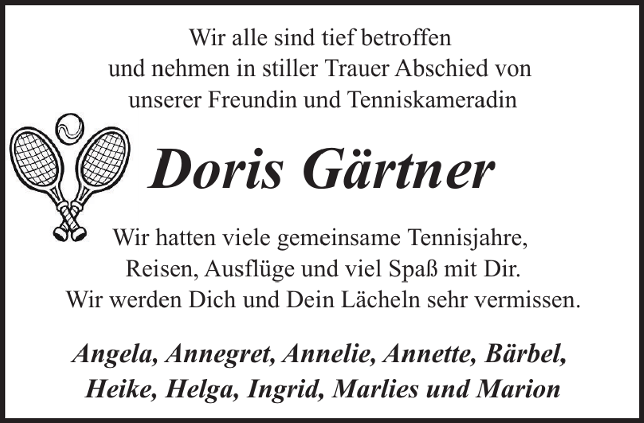 <p>Wir alle sind tief betroffen<br />und nehmen in stiller Trauer Abschied von<br />unserer Freundin und Tenniskameradin</p><p>Doris Gärtner<br />Wir hatten viele gemeinsame Tennisjahre,<br />Reisen, Ausflüge und viel Spaß mit Dir.<br />Wir werden Dich und Dein Lächeln sehr vermissen.</p><p>Angela, Annegret, Annelie, Annette, Bärbel,<br />Heike, Helga, Ingrid, Marlies und Marion</p>