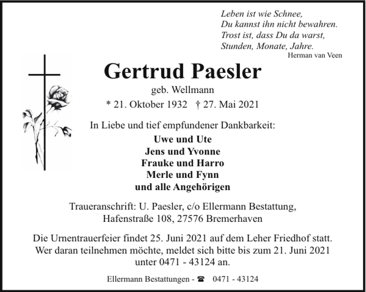 <p>Leben ist wie Schnee,<br />Du kannst ihn nicht bewahren.<br />Trost ist, dass Du da warst,<br />Stunden, Monate, Jahre.</p><p>Gertrud Paesler</p><p>Herman van Veen</p><p>geb. Wellmann<br />* 21. Oktober 1932 † 27. Mai 2021</p><p>In Liebe und tief empfundener Dankbarkeit:<br />Uwe und Ute<br />Jens und Yvonne<br />Frauke und Harro<br />Merle und Fynn<br />und alle Angehörigen<br />Traueranschrift: U. Paesler, c/o Ellermann Bestattung,<br />Hafenstraße 108, 27576 Bremerhaven<br />Die Urnentrauerfeier findet 25. Juni 2021 auf dem Leher Friedhof statt.<br />Wer daran teilnehmen möchte, meldet sich bitte bis zum 21. Juni 2021<br />unter 0471 - 43124 an.<br />Ellermann Bestattungen - ( 0471 - 43124</p>