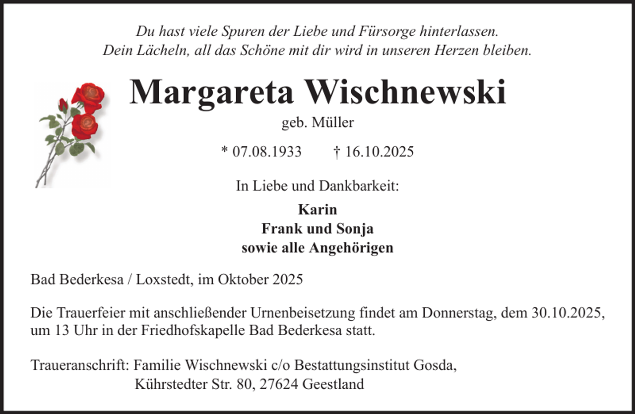 <p>Du hast viele Spuren der Liebe und Fürsorge hinterlassen.<br />Dein Lächeln, all das Schöne mit dir wird in unseren Herzen bleiben.</p>
<p>Margareta Wischnewski<br />geb. Müller<br />* 07.08.1933</p>
<p>† 16.10.2025</p>
<p>In Liebe und Dankbarkeit:<br />Karin<br />Frank und Sonja<br />sowie alle Angehörigen<br />Bad Bederkesa / Loxstedt, im Oktober 2025<br />Die Trauerfeier mit anschließender Urnenbeisetzung findet am Donnerstag, dem 30.10.2025,<br />um 13 Uhr in der Friedhofskapelle Bad Bederkesa statt.<br />Traueranschrift: Familie Wischnewski c/o Bestattungsinstitut Gosda,<br />Kührstedter Str. 80, 27624 Geestland</p>