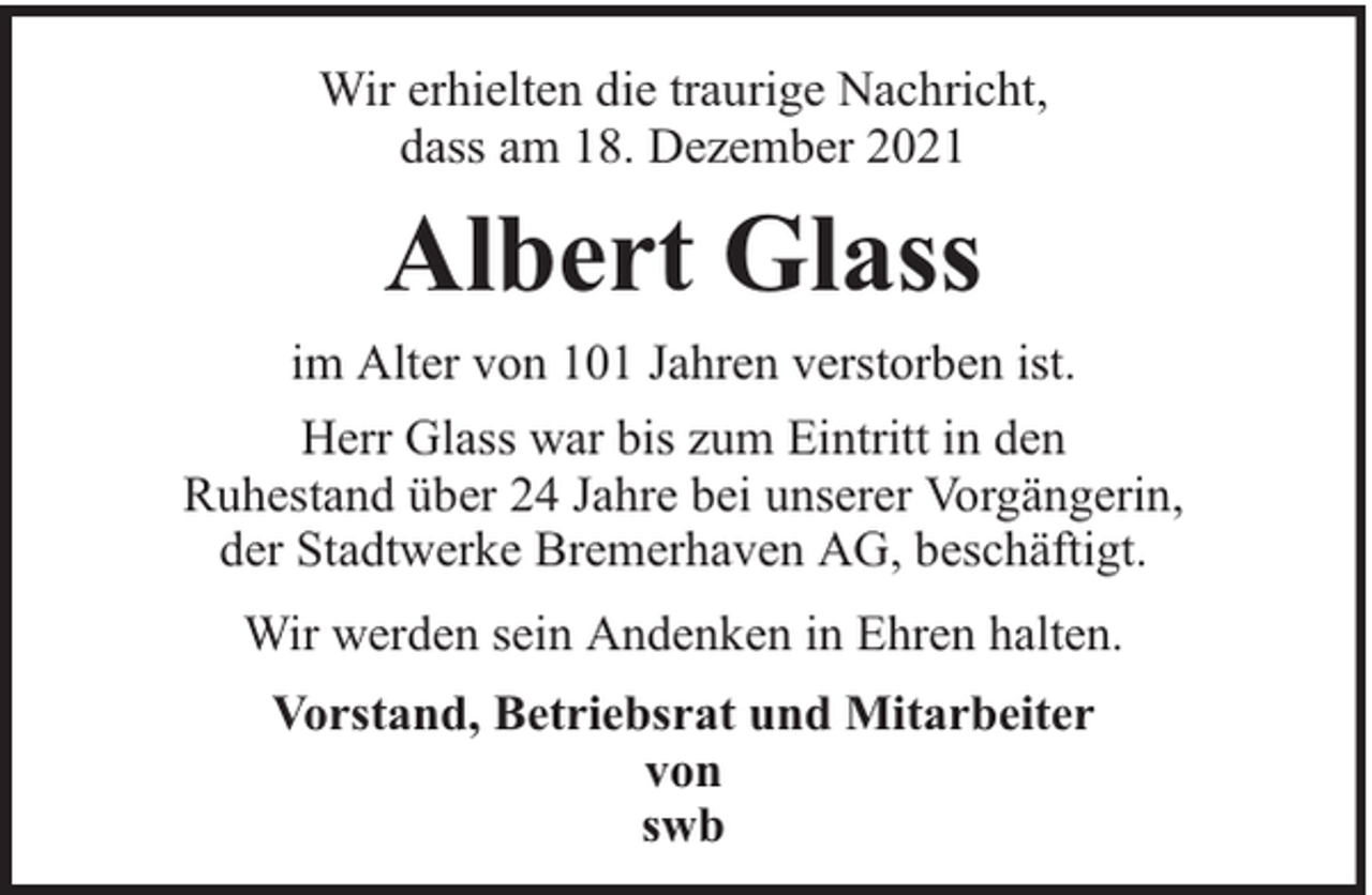 <p>Wir erhielten die traurige Nachricht,<br />dass am 18. Dezember 2021</p><p>Albert Glass<br />im Alter von 101 Jahren verstorben ist.<br />Herr Glass war bis zum Eintritt in den<br />Ruhestand über 24 Jahre bei unserer Vorgängerin,<br />der Stadtwerke Bremerhaven AG, beschäftigt.<br />Wir werden sein Andenken in Ehren halten.<br />Vorstand, Betriebsrat und Mitarbeiter<br />von<br />swb</p>