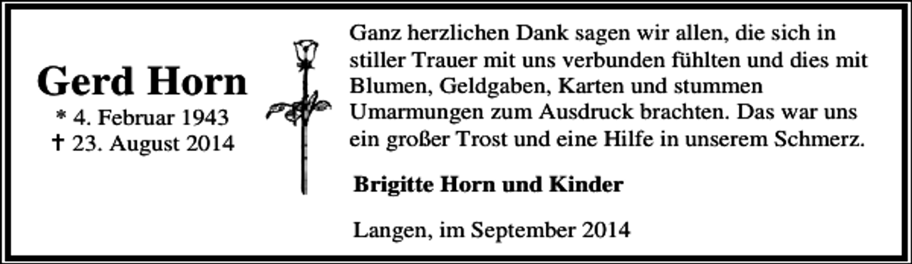 <p>Gerd Horn<br />* 4. Februar 1943<br />23. August 2014</p><p>Ganz herzlichen Dank sagen wir allen, die sich in<br />stiller Trauer mit uns verbunden fühlten und dies mit<br />Blumen, Geldgaben, Karten und stummen<br />Umarmungen zum Ausdruck brachten. Das war uns<br />ein großer Trost und eine Hilfe in unserem Schmerz.<br />Brigitte Horn und Kinder<br />Langen, im September 2014</p>