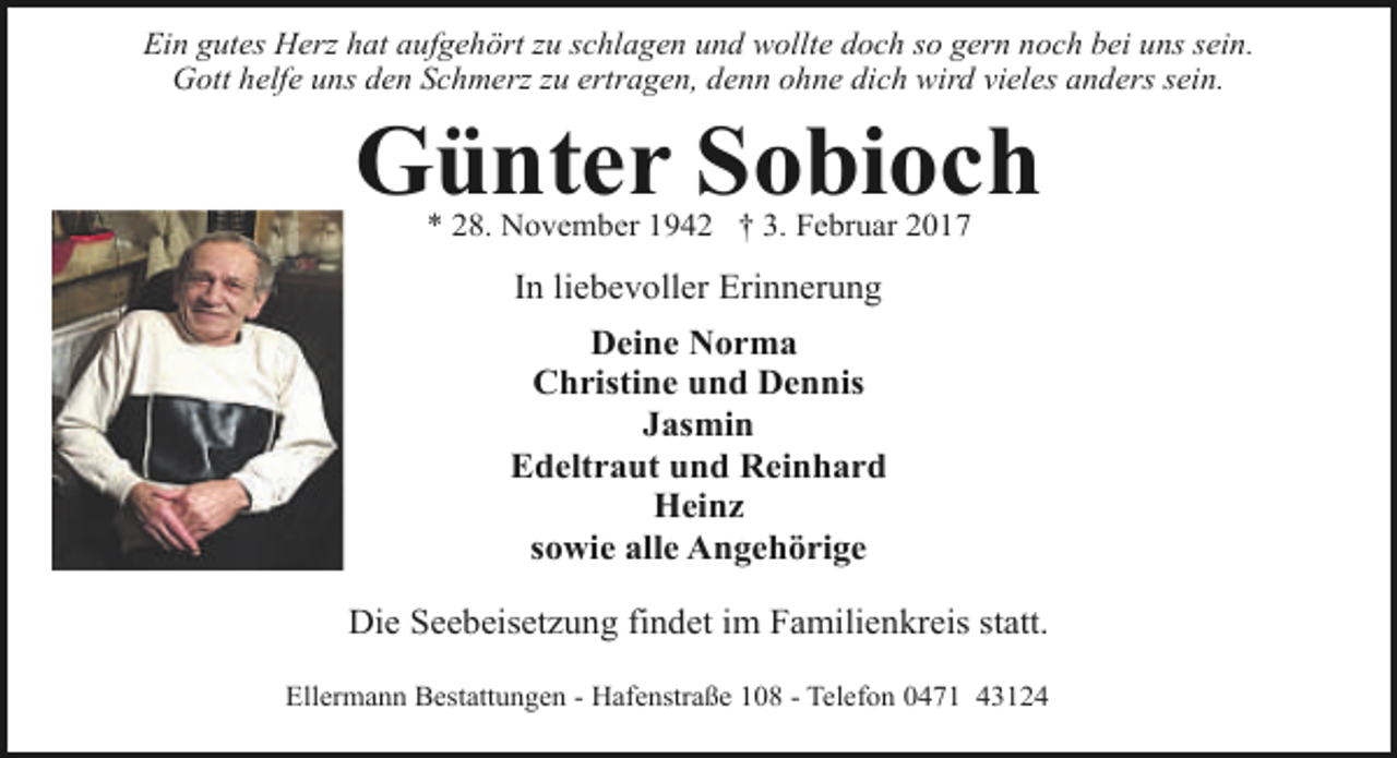 <p>Ein gutes Herz hat aufgehört zu schlagen und wollte doch so gern noch bei uns sein.<br />Gott helfe uns den Schmerz zu ertragen, denn ohne dich wird vieles anders sein.</p><p>Günter Sobioch<br />* 28. November 1942 † 3. Februar 2017</p><p>In liebevoller Erinnerung<br />Deine Norma<br />Christine und Dennis<br />Jasmin<br />Edeltraut und Reinhard<br />Heinz<br />sowie alle Angehörige<br />Die Seebeisetzung findet im Familienkreis statt.<br />Ellermann Bestattungen - Hafenstraße 108 - Telefon 0471 43124</p>