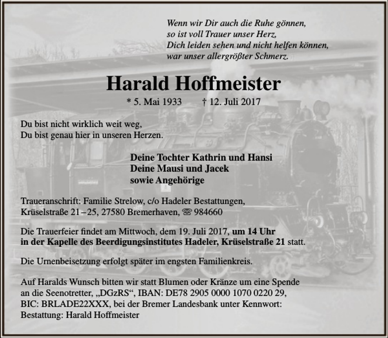<p>Wenn wir Dir auch die Ruhe gönnen,<br />so ist voll Trauer unser Herz,<br />Dich leiden sehen und nicht helfen können,<br />war unser allergrößter Schmerz.</p><p>Harald Hoffmeister<br />* 5. Mai 1933</p><p>† 12. Juli 2017</p><p>Du bist nicht wirklich weit weg,<br />Du bist genau hier in unseren Herzen.</p><p>Deine Tochter Kathrin und Hansi<br />Deine Mausi und Jacek<br />sowie Angehörige<br />Traueranschrift: Familie Strelow, c/o Hadeler Bestattungen,<br />Krüselstraße 21 – 25, 27580 Bremerhaven, ☏ 984660<br />Die Trauerfeier findet am Mittwoch, dem 19. Juli 2017, um 14 Uhr<br />in der Kapelle des Beerdigungsinstitutes Hadeler, Krüselstraße 21 statt.<br />Die Urnenbeisetzung erfolgt später im engsten Familienkreis.<br />Auf Haralds Wunsch bitten wir statt Blumen oder Kränze um eine Spende<br />an die Seenotretter, „DGzRS“, IBAN: DE78 2905 0000 107220 29,<br />BIC: BRLADE22XXX, bei der Bremer Landesbank unter Kennwort:<br />Bestattung: Harald Hoffmeister</p>