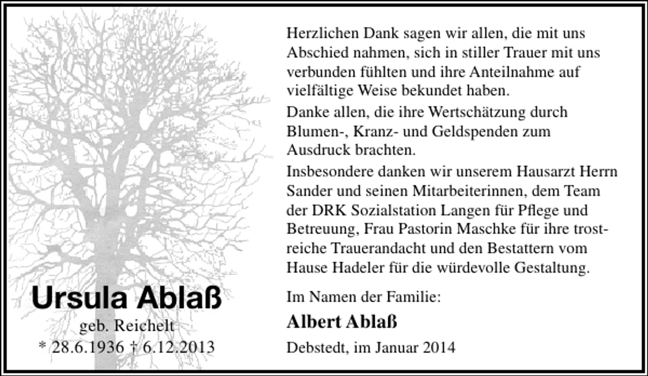 <p>Herzlichen Dank sagen wir allen, die mit uns<br />Abschied nahmen, sich in stiller Trauer mit uns<br />verbunden fühlten und ihre Anteilnahme auf<br />vielfältige Weise bekundet haben.<br />Danke allen, die ihre Wertschätzung durch<br />Blumen-, Kranz- und Geldspenden zum<br />Ausdruck brachten.<br />Insbesondere danken wir unserem Hausarzt Herrn<br />Sander und seinen Mitarbeiterinnen, dem Team<br />der DRK Sozialstation Langen für Pﬂege und<br />Betreuung, Frau Pastorin Maschke für ihre trostreiche Trauerandacht und den Bestattern vom<br />Hause Hadeler für die würdevolle Gestaltung.</p><p>Ursula Ablaß<br />geb. Reichelt<br />* 28.6.1936 † 6.12.2013</p><p>Im Namen der Familie:</p><p>Albert Ablaß<br />Debstedt, im Januar 2014</p>