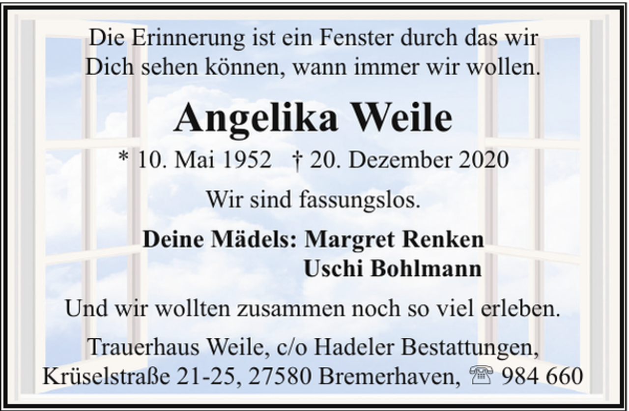 <p>Die Erinnerung ist ein Fenster durch das wir<br />Dich sehen können, wann immer wir wollen.</p><p>Angelika Weile</p><p>* 10. Mai 1952 † 20. Dezember 2020<br />Wir sind fassungslos.<br />Deine Mädels: Margret Renken<br />Uschi Bohlmann<br />Und wir wollten zusammen noch so viel erleben.<br />Trauerhaus Weile, c/o Hadeler Bestattungen,<br />Krüselstraße 21-25, 27580 Bremerhaven, ' 984 660</p>