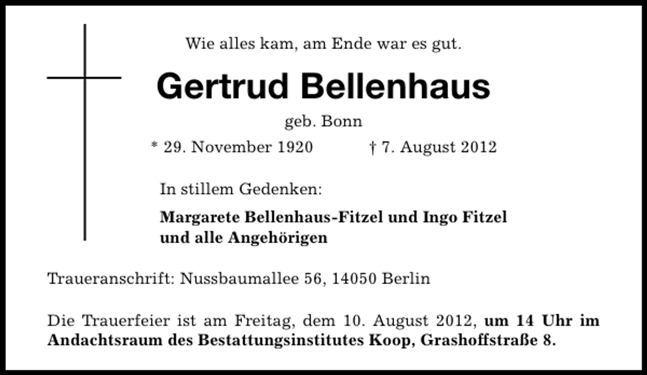 <p>Wie alles kam, am Ende war es gut.</p><p>Gertrud Bellenhaus<br />geb. Bonn</p><p>* 29. November 1920</p><p>† 7. August 2012</p><p>In stillem Gedenken:<br />Margarete Bellenhaus-Fitzel und Ingo Fitzel<br />und alle Angehörigen<br />Traueranschrift: Nussbaumallee 56, 14050 Berlin<br />Die Trauerfeier ist am Freitag, dem 10. August 2012, um 14 Uhr im<br />Andachtsraum des Bestattungsinstitutes Koop, Grashoffstraße 8.</p>