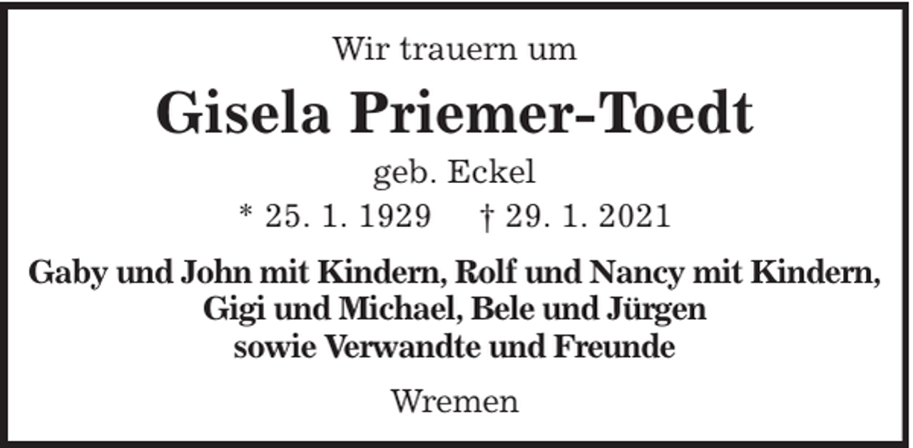 <p>Wir trauern um</p><p>Gisela Priemer-Toedt<br />geb. Eckel<br />* 25. 1. 1929 † 29. 1. 2021<br />Gaby und John mit Kindern, Rolf und Nancy mit Kindern,<br />Gigi und Michael, Bele und Jürgen<br />sowie Verwandte und Freunde<br />Wremen</p>