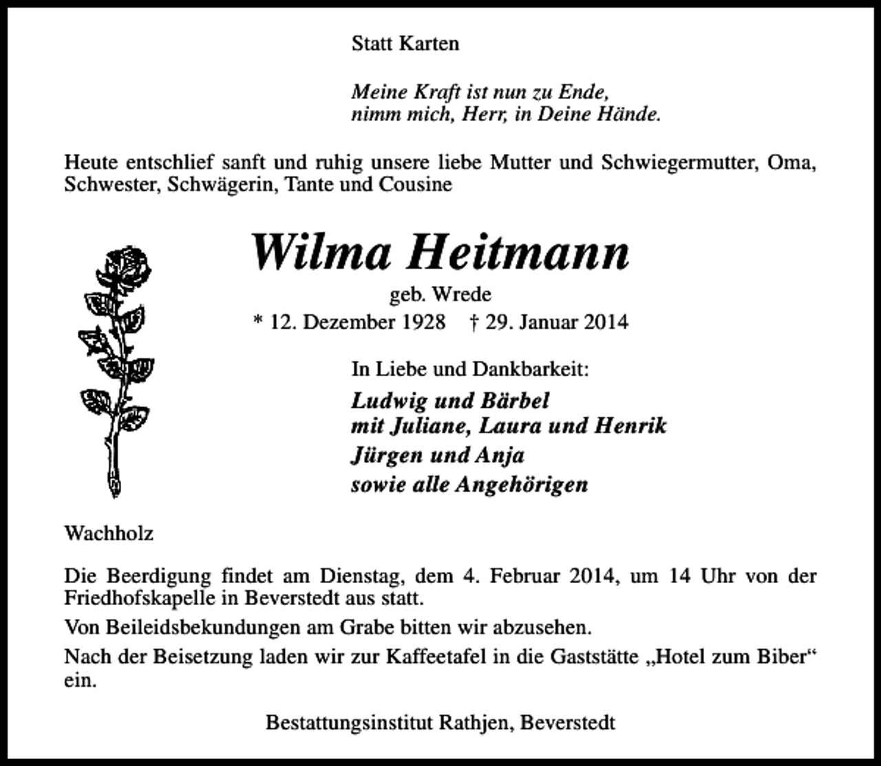 <p>Statt Karten<br />Meine Kraft ist nun zu Ende,<br />nimm mich, Herr, in Deine Hände.<br />Heute entschlief sanft und ruhig unsere liebe Mutter und Schwiegermutter, Oma,<br />Schwester, Schwägerin, Tante und Cousine</p><p>Wilma Heitmann<br />geb. Wrede<br />* 12. Dezember 1928 † 29. Januar 2014<br />In Liebe und Dankbarkeit:</p><p>Ludwig und Bärbel<br />mit Juliane, Laura und Henrik<br />Jürgen und Anja<br />sowie alle Angehörigen<br />Wachholz<br />Die Beerdigung findet am Dienstag, dem 4. Februar 2014, um 14 Uhr von der<br />Friedhofskapelle in Beverstedt aus statt.<br />Von Beileidsbekundungen am Grabe bitten wir abzusehen.<br />Nach der Beisetzung laden wir zur Kaffeetafel in die Gaststätte „Hotel zum Biber“<br />ein.<br />Bestattungsinstitut Rathjen, Beverstedt</p>