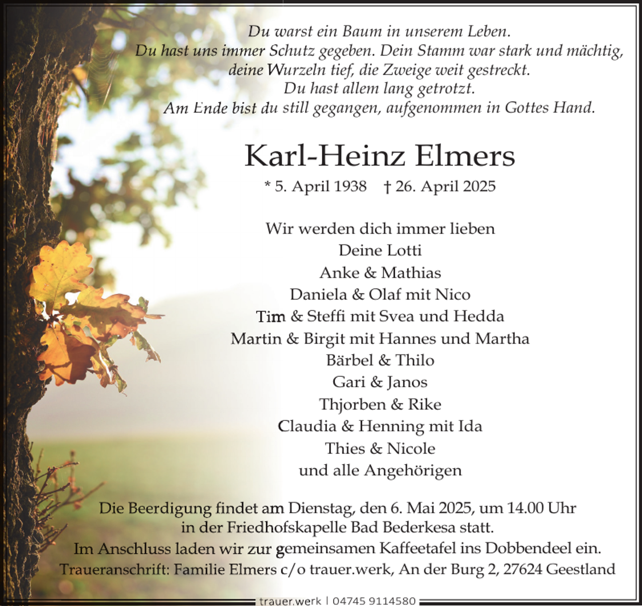 <p>Du warst ein Baum in unserem Leben.<br />Du hast uns immer Scchutz gegeben. Dein Stamm war stark und mächtig,<br />deine Wurzeln tief, die Zweige weit gestreckt.<br />Du hast allem lang getrotzt.<br />Am Ende bist du still gegangen, aufgenommen in Gottes Hand.</p>
<p>Ka<br />arl-Heinz Elmers<br />* 5. April 1938</p>
<p>† 26. April 2025</p>
<p>Wiir werden dich immer lieben<br />Deine Lotti<br />Anke &amp; Mathias<br />Daniela &amp; Olaf mit Nico<br />Tim<br />m &amp; Stefﬁ mit Svea und Hedda<br />Martin &amp; Birgit mit Hannes und Martha<br />Bärbel &amp; Thilo<br />Gari &amp; Janos<br />Thjorben &amp; Rike<br />Claudia &amp; Henning mit Ida<br />Thies &amp; Nicole<br />und alle Angehörigen<br />Die Beerdigung ﬁndet am<br />m Dienstag, den 6. Mai 2025, um 14.00 Uhr<br />in der Friedhoffskapelle Bad Bederkesa statt.<br />Im Anschluss laden wir zur gemeinsamen Kaffeetafel ins Dobbendeel ein.<br />Traueranschrift: Familie Elmers c/o trauer.werk, An der Burg 2, 27624 Geestland<br />trauer.we<br />erk | 04745 9114580</p>