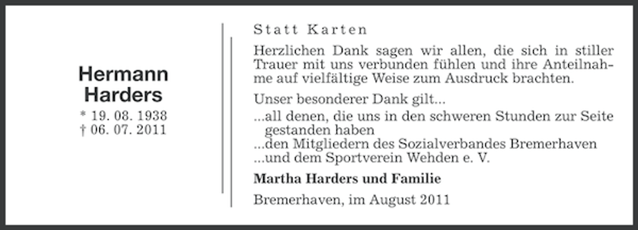 <p>Statt Karten</p><p>Hermann<br />Harders<br />* 19. 08. 1938<br />† 06. 07. 2011</p><p>Herzlichen Dank sagen wir allen, die sich in stiller<br />Trauer mit uns verbunden fühlen und ihre Anteilnahme auf vielfältige Weise zum Ausdruck brachten.<br />Unser besonderer Dank gilt...<br />...all denen, die uns in den schweren Stunden zur Seite<br />gestanden haben<br />...den Mitgliedern des Sozialverbandes Bremerhaven<br />...und dem Sportverein Wehden e. V.<br />Martha Harders und Familie<br />Bremerhaven, im August 2011</p>