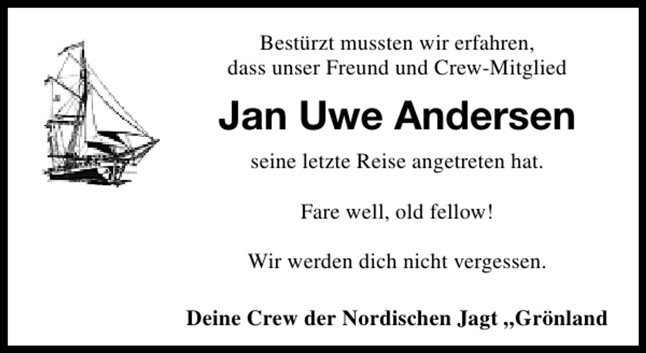 <p>Bestürzt mussten wir erfahren,<br />dass unser Freund und Crew-Mitglied</p><p>Jan Uwe Andersen<br />seine letzte Reise angetreten hat.<br />Fare well, old fellow!<br />Wir werden dich nicht vergessen.<br />Deine Crew der Nordischen Jagt „Grönland</p>