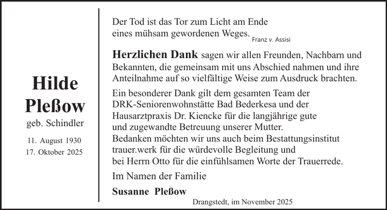 <p>Der Tod ist das Tor zum Licht am Ende<br />eines mühsam gewordenen Weges.</p><p>Franz v. Assisi</p><p>Hilde<br />Pleßow<br />geb. Schindler</p><p>11. August 1930<br />17. Oktober 2025</p><p>Herzlichen Dank sagen wir allen Freunden, Nachbarn und<br />Bekannten, die gemeinsam mit uns Abschied nahmen und ihre<br />Anteilnahme auf so vielfältige Weise zum Ausdruck brachten.<br />Ein besonderer Dank gilt dem gesamten Team der<br />DRK-Seniorenwohnstätte Bad Bederkesa und der<br />Hausarztpraxis Dr. Kiencke für die langjährige gute<br />und zugewandte Betreuung unserer Mutter.<br />Bedanken möchten wir uns auch beim Bestattungsinstitut<br />trauer.werk für die würdevolle Begleitung und<br />bei Herrn Otto für die einfühlsamen Worte der Trauerrede.<br />Im Namen der Familie<br />Susanne Pleßow</p><p>Drangstedt, im November 2025</p>