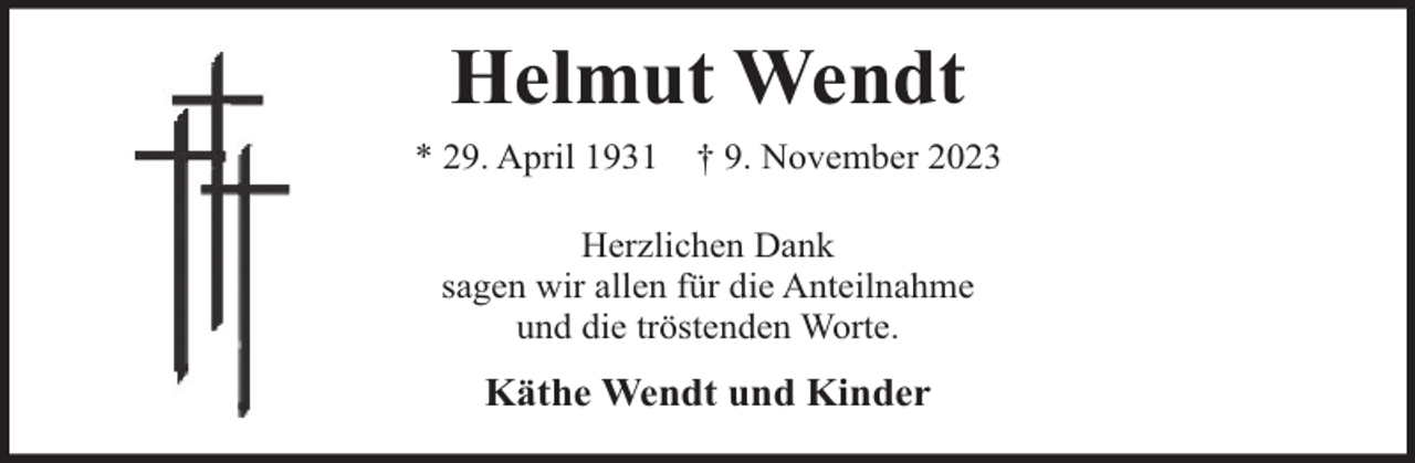 <p>Helmut Wendt<br />* 29. April 1931</p><p>† 9. November 2023</p><p>Herzlichen Dank<br />sagen wir allen für die Anteilnahme<br />und die tröstenden Worte.</p><p>Käthe Wendt und Kinder</p>