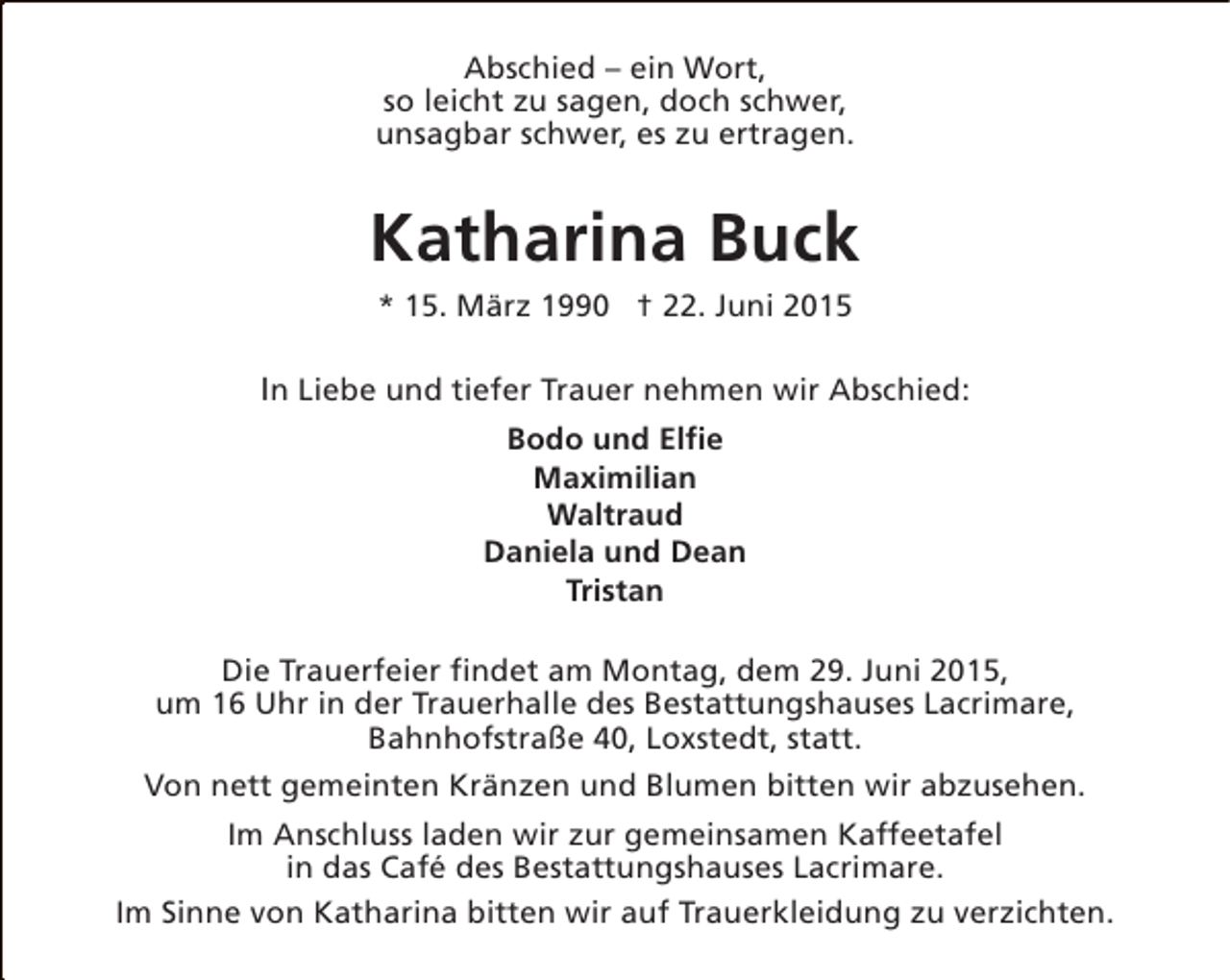 <p>Abschied – ein Wort,<br />so leicht zu sagen, doch schwer,<br />unsagbar schwer, es zu ertragen.</p>
<p>Katharina Buck<br />* 15. März 1990 † 22. Juni 2015</p>
<p>In Liebe und tiefer Trauer nehmen wir Abschied:<br />Bodo und Elfie<br />Maximilian<br />Waltraud<br />Daniela und Dean<br />Tristan<br />Die Trauerfeier findet am Montag, dem 29. Juni 2015,<br />um 16 Uhr in der Trauerhalle des Bestattungshauses Lacrimare,<br />Bahnhofstraße 40, Loxstedt, statt.<br />Von nett gemeinten Kränzen und Blumen bitten wir abzusehen.<br />Im Anschluss laden wir zur gemeinsamen Kaffeetafel<br />in das Café des Bestattungshauses Lacrimare.<br />Im Sinne von Katharina bitten wir auf Trauerkleidung zu verzichten.</p>