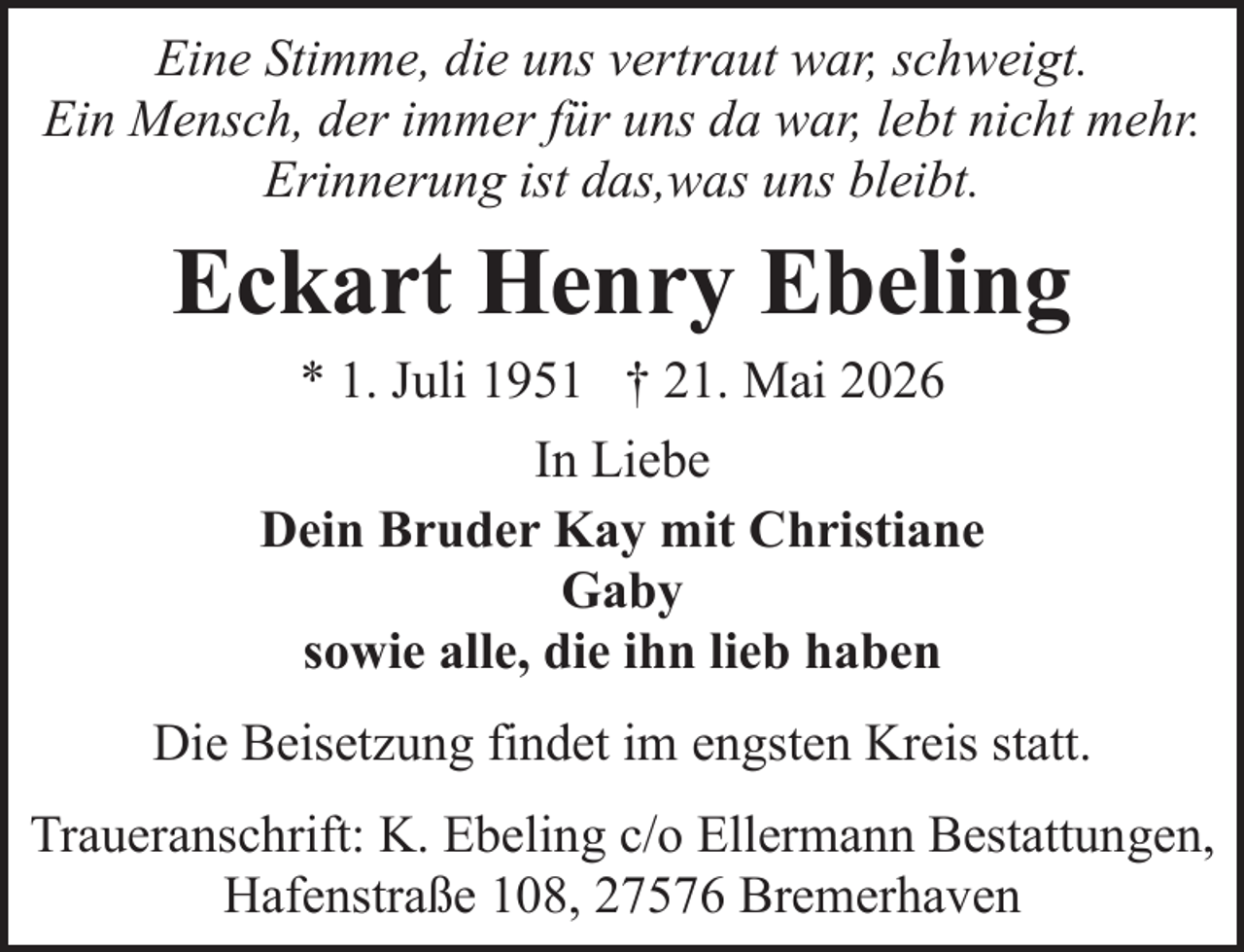 <p>Eine Stimme, die uns vertraut war, schweigt.<br />Ein Mensch, der immer für uns da war, lebt nicht mehr.<br />Erinnerung ist das,was uns bleibt.</p><p>Eckart Henry Ebeling<br />* 1. Juli 1951 † 21. Mai 2026<br />In Liebe<br />Dein Bruder Kay mit Christiane<br />Gaby<br />sowie alle, die ihn lieb haben<br />Die Beisetzung findet im engsten Kreis statt.<br />Traueranschrift: K. Ebeling c/o Ellermann Bestattungen,<br />Hafenstraße 108, 27576 Bremerhaven</p>