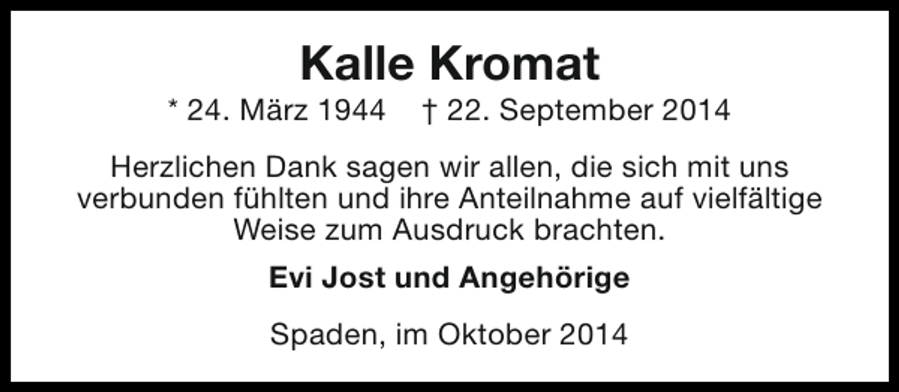 <p>Kalle Kromat</p><p>* 24. März 1944</p><p>† 22. September 2014</p><p>Herzlichen Dank sagen wir allen, die sich mit uns<br />verbunden fühlten und ihre Anteilnahme auf vielfältige<br />Weise zum Ausdruck brachten.<br />Evi Jost und Angehörige<br />Spaden, im Oktober 2014</p>