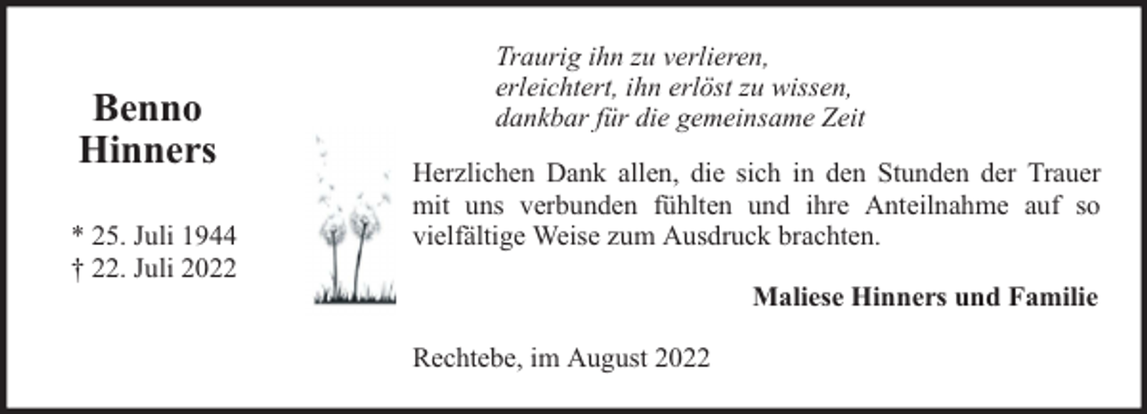 <p>Benno<br />Hinners<br />* 25. Juli 1944<br />† 22. Juli 2022</p><p>Traurig ihn zu verlieren,<br />erleichtert, ihn erlöst zu wissen,<br />dankbar für die gemeinsame Zeit<br />Herzlichen Dank allen, die sich in den Stunden der Trauer<br />mit uns verbunden fühlten und ihre Anteilnahme auf so<br />vielfältige Weise zum Ausdruck brachten.<br />Maliese Hinners und Familie<br />Rechtebe, im August 2022</p>