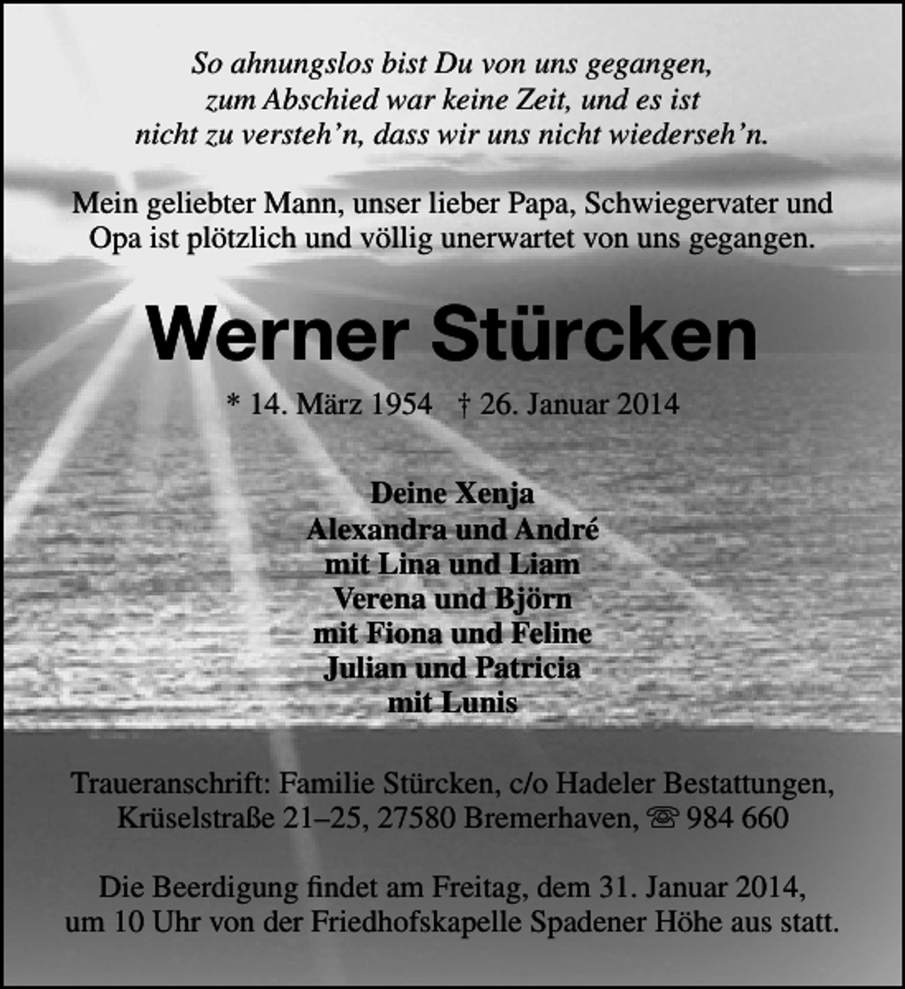 <p>So ahnungslos bist Du von uns gegangen,<br />zum Abschied war keine Zeit, und es ist<br />nicht zu versteh’n, dass wir uns nicht wiederseh’n.<br />Mein geliebter Mann, unser lieber Papa, Schwiegervater und<br />Opa ist plötzlich und völlig unerwartet von uns gegangen.</p><p>Werner Stürcken<br />* 14. März 1954 † 26. Januar 2014<br />Deine Xenja<br />Alexandra und André<br />mit Lina und Liam<br />Verena und Björn<br />mit Fiona und Feline<br />Julian und Patricia<br />mit Lunis<br />Traueranschrift: Familie Stürcken, c/o Hadeler Bestattungen,<br />Krüselstraße 21–25, 27580 Bremerhaven,  984 660<br />Die Beerdigung ﬁndet am Freitag, dem 31. Januar 2014,<br />um 10 Uhr von der Friedhofskapelle Spadener Höhe aus statt.</p>