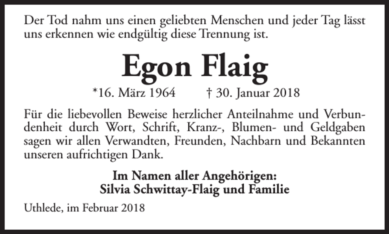 <p>Der Tod nahm uns einen geliebten Menschen und jeder Tag lässt<br />uns erkennen wie endgültig diese Trennung ist.</p><p>Egon Flaig</p><p>*16. März 1964</p><p>† 30. Januar 2018</p><p>Für die liebevollen Beweise herzlicher Anteilnahme und Verbundenheit durch Wort, Schrift, Kranz-, Blumen- und Geldgaben<br />sagen wir allen Verwandten, Freunden, Nachbarn und Bekannten<br />unseren aufrichtigen Dank.<br />Im Namen aller Angehörigen:<br />Silvia Schwittay-Flaig und Familie<br />Uthlede, im Februar 2018</p>
