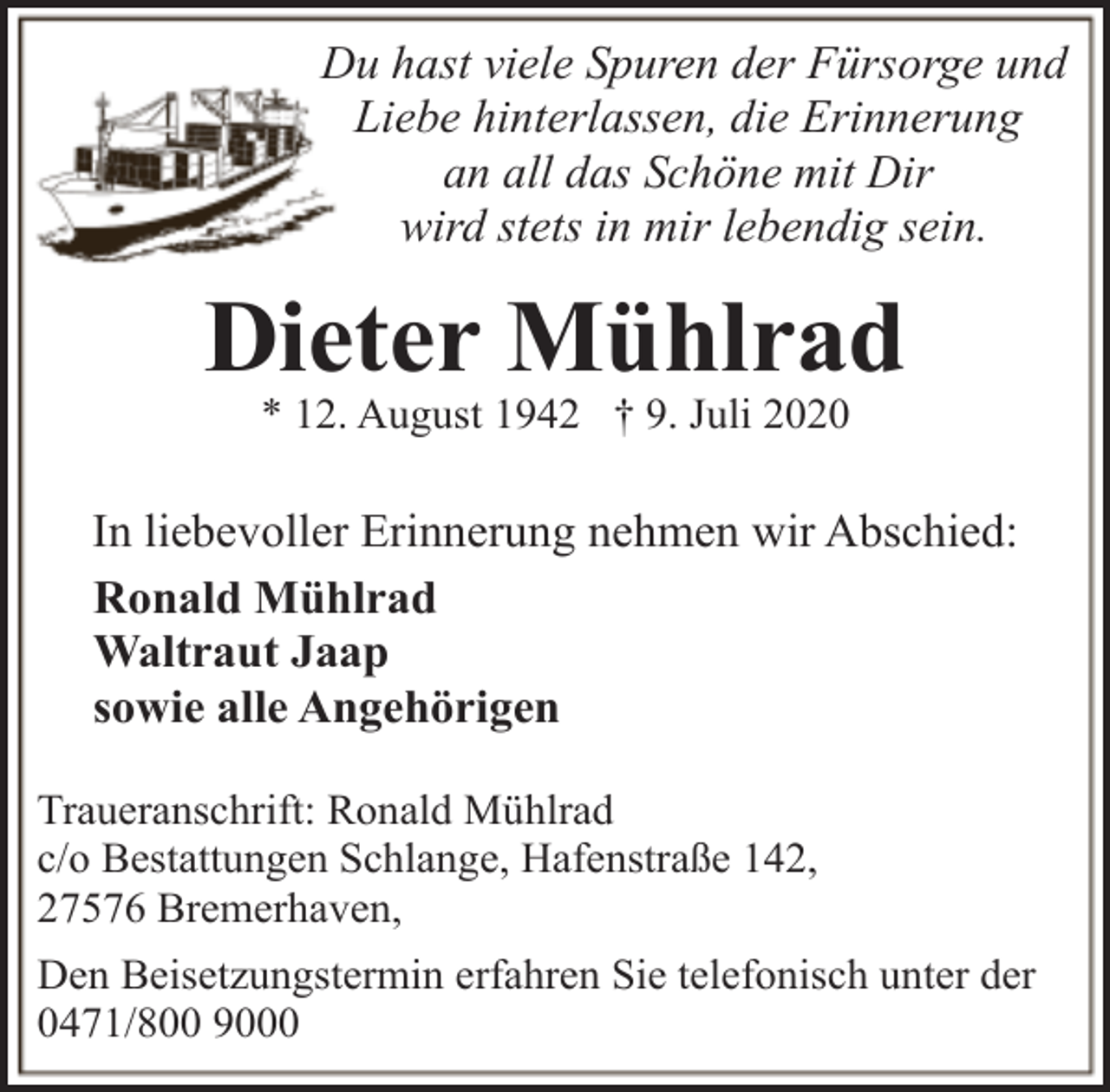 <p>Du hast viele Spuren der Fürsorge und<br />Liebe hinterlassen, die Erinnerung<br />an all das Schöne mit Dir<br />wird stets in mir lebendig sein.</p><p>Dieter Mühlrad<br />* 12. August 1942 † 9. Juli 2020</p><p>In liebevoller Erinnerung nehmen wir Abschied:<br />Ronald Mühlrad<br />Waltraut Jaap<br />sowie alle Angehörigen<br />Traueranschrift: Ronald Mühlrad<br />c/o Bestattungen Schlange, Hafenstraße 142,<br />27576 Bremerhaven,<br />Den Beisetzungstermin erfahren Sie telefonisch unter der<br />0471/800 9000</p>