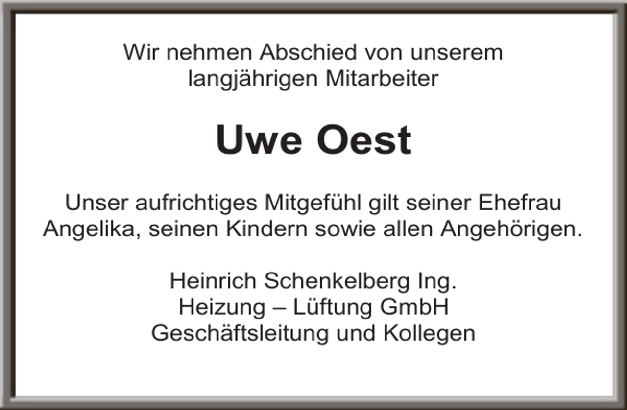 <p>Wir nehmen Abschied von unserem<br />langjährigen Mitarbeiter</p><p>Uwe Oest<br />Unser aufrichtiges Mitgefühl gilt seiner Ehefrau<br />Angelika, seinen Kindern sowie allen Angehörigen.<br />Heinrich Schenkelberg Ing.<br />Heizung – Lüftung GmbH<br />Geschäftsleitung und Kollegen</p>
