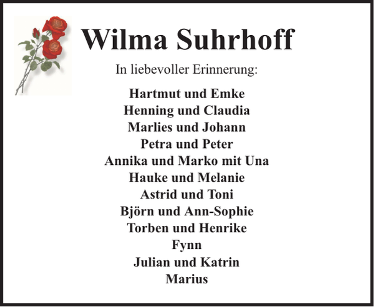 <p>Wilma Suhrhoff<br />In liebevoller Erinnerung:<br />Hartmut und Emke<br />Henning und Claudia<br />Marlies und Johann<br />Petra und Peter<br />Annika und Marko mit Una<br />Hauke und Melanie<br />Astrid und Toni<br />Björn und Ann-Sophie<br />Torben und Henrike<br />Fynn<br />Julian und Katrin<br />Marius</p>