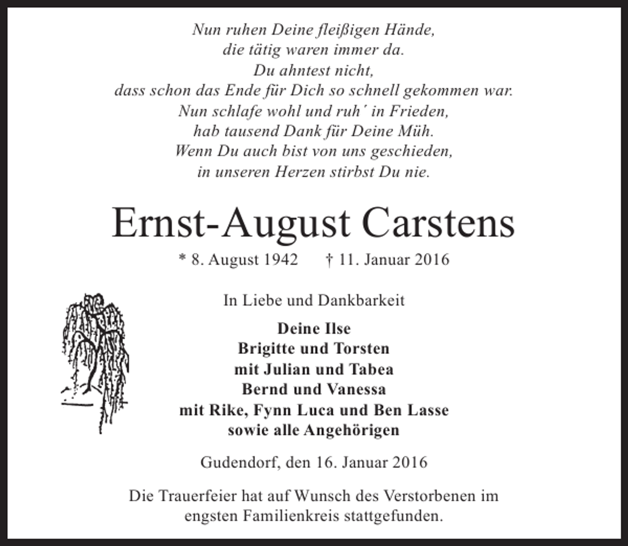 <p>Nun ruhen Deine fleißigen Hände,<br />die tätig waren immer da.<br />Du ahntest nicht,<br />dass schon das Ende für Dich so schnell gekommen war.<br />Nun schlafe wohl und ruh´ in Frieden,<br />hab tausend Dank für Deine Müh.<br />Wenn Du auch bist von uns geschieden,<br />in unseren Herzen stirbst Du nie.</p><p>Ernst-August Carstens<br />* 8. August 1942</p><p>† 11. Januar 2016</p><p>In Liebe und Dankbarkeit<br />Deine Ilse<br />Brigitte und Torsten<br />mit Julian und Tabea<br />Bernd und Vanessa<br />mit Rike, Fynn Luca und Ben Lasse<br />sowie alle Angehörigen<br />Gudendorf, den 16. Januar 2016<br />Die Trauerfeier hat auf Wunsch des Verstorbenen im<br />engsten Familienkreis stattgefunden.</p>