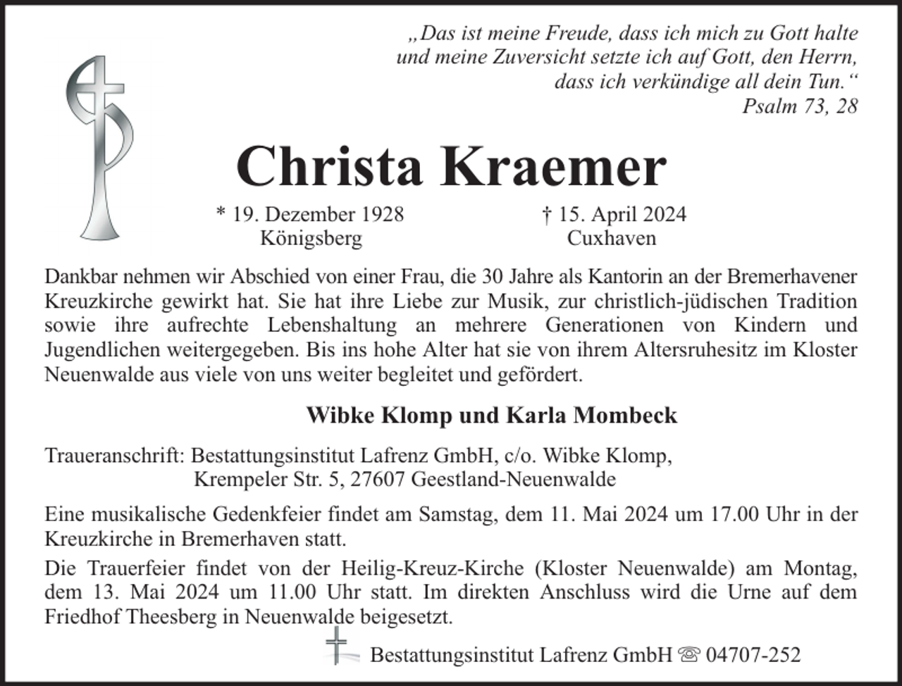 <p>„Das ist meine Freude, dass ich mich zu Gott halte<br />und meine Zuversicht setzte ich auf Gott, den Herrn,<br />dass ich verkündige all dein Tun.“<br />Psalm 73, 28</p><p>Christa Kraemer</p><p>* 19. Dezember 1928<br />Königsberg</p><p>† 15. April 2024<br />Cuxhaven</p><p>Dankbar nehmen wir Abschied von einer Frau, die 30 Jahre als Kantorin an der Bremerhavener<br />Kreuzkirche gewirkt hat. Sie hat ihre Liebe zur Musik, zur christlich-jüdischen Tradition<br />sowie ihre aufrechte Lebenshaltung an mehrere Generationen von Kindern und<br />Jugendlichen weitergegeben. Bis ins hohe Alter hat sie von ihrem Altersruhesitz im Kloster<br />Neuenwalde aus viele von uns weiter begleitet und gefördert.</p><p>Wibke Klomp und Karla Mombeck<br />Traueranschrift: Bestattungsinstitut Lafrenz GmbH, c/o. Wibke Klomp,<br />Krempeler Str. 5, 27607 Geestland-Neuenwalde<br />Eine musikalische Gedenkfeier findet am Samstag, dem 11. Mai 2024 um 17.00 Uhr in der<br />Kreuzkirche in Bremerhaven statt.<br />Die Trauerfeier findet von der Heilig-Kreuz-Kirche (Kloster Neuenwalde) am Montag,<br />dem 13. Mai 2024 um 11.00 Uhr statt. Im direkten Anschluss wird die Urne auf dem<br />Friedhof Theesberg in Neuenwalde beigesetzt.<br />Bestattungsinstitut Lafrenz GmbH</p><p>04707-252</p>