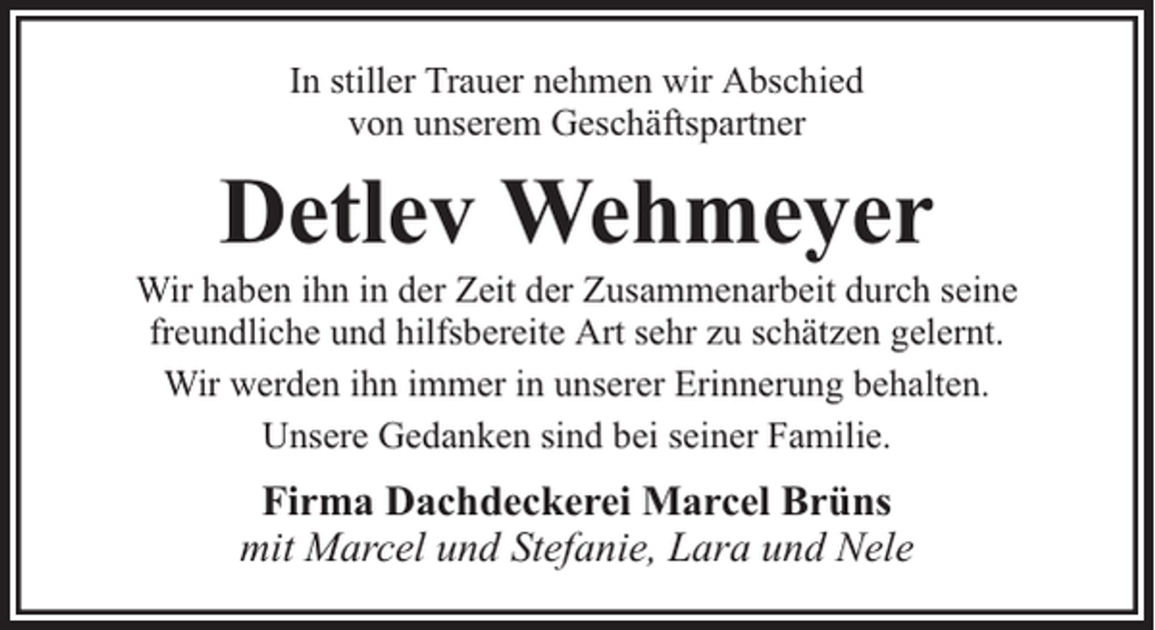 <p>In stiller Trauer nehmen wir Abschied<br />von unserem Geschäftspartner</p><p>Detlev Wehmeyer</p><p>Wir haben ihn in der Zeit der Zusammenarbeit durch seine<br />freundliche und hilfsbereite Art sehr zu schätzen gelernt.<br />Wir werden ihn immer in unserer Erinnerung behalten.<br />Unsere Gedanken sind bei seiner Familie.</p><p>Firma Dachdeckerei Marcel Brüns<br />mit Marcel und Stefanie, Lara und Nele</p>
