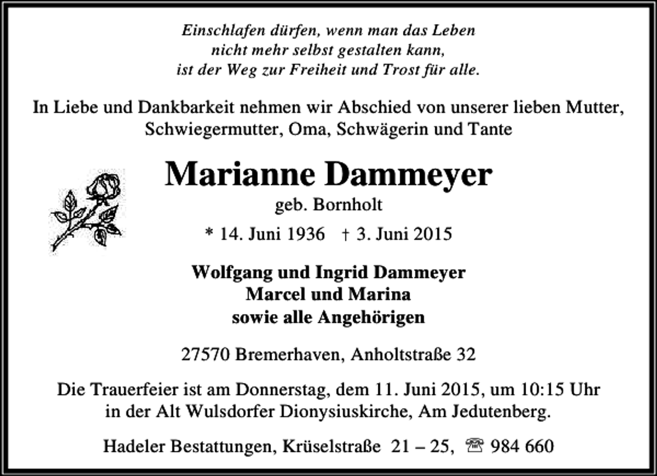 <p>Einschlafen dürfen, wenn man das Leben<br />nicht mehr selbst gestalten kann,<br />ist der Weg zur Freiheit und Trost für alle.</p><p>In Liebe und Dankbarkeit nehmen wir Abschied von unserer lieben Mutter,<br />Schwiegermutter, Oma, Schwägerin und Tante</p><p>Marianne Dammeyer<br />geb. Bornholt</p><p>* 14. Juni 1936 † 3. Juni 2015</p><p>Wolfgang und Ingrid Dammeyer<br />Marcel und Marina<br />sowie alle Angehörigen<br />27570 Bremerhaven, Anholtstraße 32<br />Die Trauerfeier ist am Donnerstag, dem 11. Juni 2015, um 10:15 Uhr<br />in der Alt Wulsdorfer Dionysiuskirche, Am Jedutenberg.<br />Hadeler Bestattungen, Krüselstraße 21 – 25, ℡ 984 660</p>
