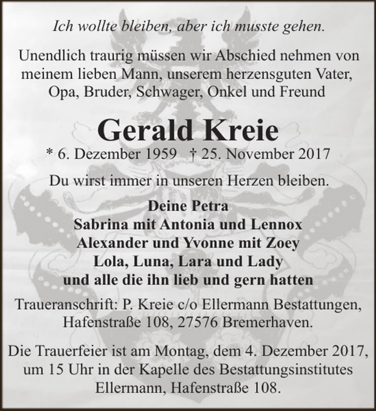 <p>Ich wollte bleiben, aber ich musste gehen.<br />Unendlich traurig müssen wir Abschied nehmen von<br />meinem lieben Mann, unserem herzensguten Vater,<br />Opa, Bruder, Schwager, Onkel und Freund</p><p>Gerald Kreie</p><p>* 6. Dezember 1959 † 25. November 2017<br />Du wirst immer in unseren Herzen bleiben.<br />Deine Petra<br />Sabrina mit Antonia und Lennox<br />Alexander und Yvonne mit Zoey<br />Lola, Luna, Lara und Lady<br />und alle die ihn lieb und gern hatten<br />Traueranschrift: P. Kreie c/o Ellermann Bestattungen,<br />Hafenstraße 108, 27576 Bremerhaven.<br />Die Trauerfeier ist am Montag, dem 4. Dezember 2017,<br />um 15 Uhr in der Kapelle des Bestattungsinstitutes<br />Ellermann, Hafenstraße 108.</p>