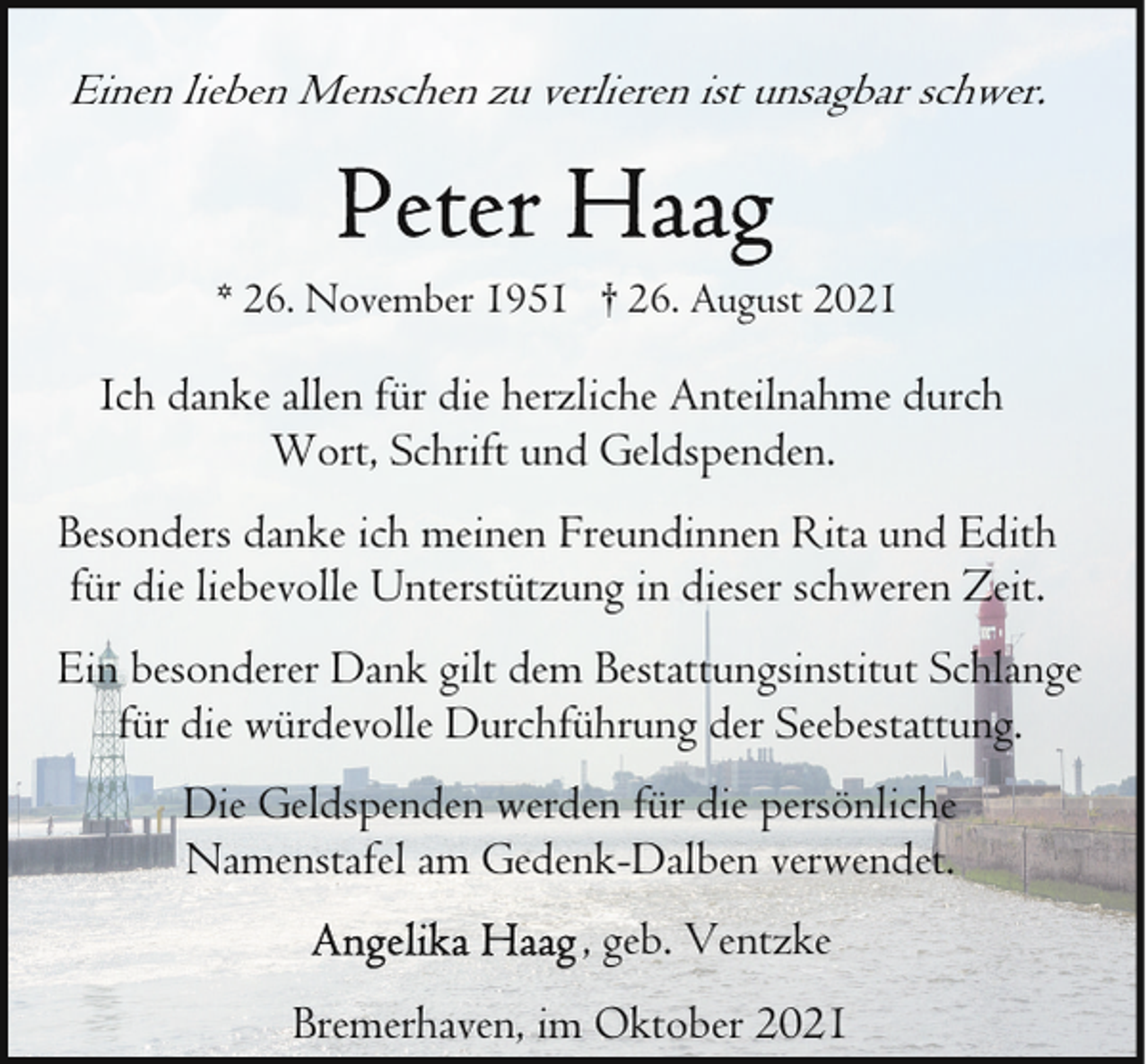 <p>Einen lieben Menschen zu verlieren ist unsagbar schwer.</p><p>* 26. November 1951 † 26. August 2021</p><p>Ich danke allen für die herzliche Anteilnahme durch<br />Wort, Schrift und Geldspenden.<br />Besonders danke ich meinen Freundinnen Rita und Edith<br />für die liebevolle Unterstützung in dieser schweren Zeit.<br />Ein besonderer Dank gilt dem Bestattungsinstitut Schlange<br />für die würdevolle Durchführung der Seebestattung.<br />Die Geldspenden werden für die persönliche<br />Namenstafel am Gedenk-Dalben verwendet.<br />, geb. Ventzke<br />Bremerhaven, im Oktober 2021</p>