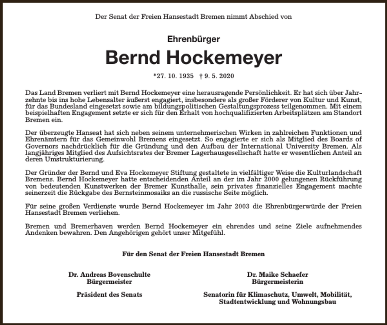 <p>Der Senat der Freien Hansestadt Bremen nimmt Abschied von</p><p>Ehrenbürger</p><p>Bernd Hockemeyer<br />*27. 10. 1935 † 9. 5. 2020<br />Das Land Bremen verliert mit Bernd Hockemeyer eine herausragende Persönlichkeit. Er hat sich über Jahrzehnte bis ins hohe Lebensalter äußerst engagiert, insbesondere als großer Förderer von Kultur und Kunst,<br />für das Bundesland eingesetzt sowie am bildungspolitischen Gestaltungsprozess teilgenommen. Mit einem<br />beispielhaften Engagement setzte er sich für den Erhalt von hochqualifizierten Arbeitsplätzen am Standort<br />Bremen ein.<br />Der überzeugte Hanseat hat sich neben seinem unternehmerischen Wirken in zahlreichen Funktionen und<br />Ehrenämtern für das Gemeinwohl Bremens eingesetzt. So engagierte er sich als Mitglied des Boards of<br />Governors nachdrücklich für die Gründung und den Aufbau der International University Bremen. Als<br />langjähriges Mitglied des Aufsichtsrates der Bremer Lagerhausgesellschaft hatte er wesentlichen Anteil an<br />deren Umstrukturierung.<br />Der Gründer der Bernd und Eva Hockemeyer Stiftung gestaltete in vielfältiger Weise die Kulturlandschaft<br />Bremens. Bernd Hockemeyer hatte entscheidenden Anteil an der im Jahr 2000 gelungenen Rückführung<br />von bedeutenden Kunstwerken der Bremer Kunsthalle, sein privates finanzielles Engagement machte<br />seinerzeit die Rückgabe des Bernsteinmosaiks an die russische Seite möglich.<br />Für seine großen Verdienste wurde Bernd Hockemeyer im Jahr 2003 die Ehrenbürgerwürde der Freien<br />Hansestadt Bremen verliehen.<br />Bremen und Bremerhaven werden Bernd Hockemeyer ein ehrendes und seine Ziele aufnehmendes<br />Andenken bewahren. Den Angehörigen gehört unser Mitgefühl.<br />Für den Senat der Freien Hansestadt Bremen<br />Dr. Andreas Bovenschulte<br />Bürgermeister</p><p>Dr. Maike Schaefer<br />Bürgermeisterin</p><p>Präsident des Senats</p><p>Senatorin für Klimaschutz, Umwelt, Mobilität,<br />Stadtentwicklung und Wohnungsbau</p>