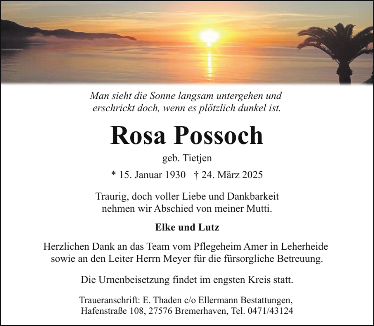 <p>Man sieht die Sonne langsam untergehen und<br />erschrickt doch, wenn es plötzlich dunkel ist.</p><p>Rosa Possoch<br />geb. Tietjen</p><p>* 15. Januar 1930 † 24. März 2025<br />Traurig, doch voller Liebe und Dankbarkeit<br />nehmen wir Abschied von meiner Mutti.<br />Elke und Lutz<br />Herzlichen Dank an das Team vom Pflegeheim Amer in Leherheide<br />sowie an den Leiter Herrn Meyer für die fürsorgliche Betreuung.<br />Die Urnenbeisetzung findet im engsten Kreis statt.<br />Traueranschrift: E. Thaden c/o Ellermann Bestattungen,<br />Hafenstraße 108, 27576 Bremerhaven, Tel. 0471/43124</p>