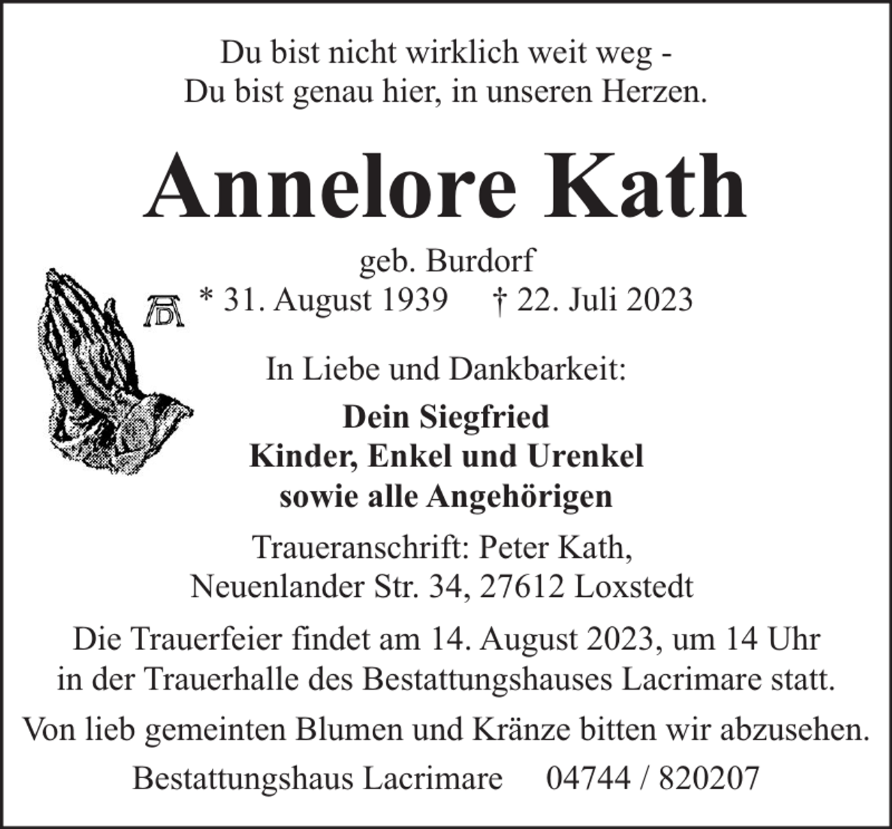 <p>Du bist nicht wirklich weit weg Du bist genau hier, in unseren Herzen.</p><p>Annelore Kath<br />geb. Burdorf<br />* 31. August 1939 † 22. Juli 2023<br />In Liebe und Dankbarkeit:<br />Dein Siegfried<br />Kinder, Enkel und Urenkel<br />sowie alle Angehörigen<br />Traueranschrift: Peter Kath,<br />Neuenlander Str. 34, 27612 Loxstedt<br />Die Trauerfeier findet am 14. August 2023, um 14 Uhr<br />in der Trauerhalle des Bestattungshauses Lacrimare statt.<br />Von lieb gemeinten Blumen und Kränze bitten wir abzusehen.<br />Bestattungshaus Lacrimare 04744 / 820207</p>