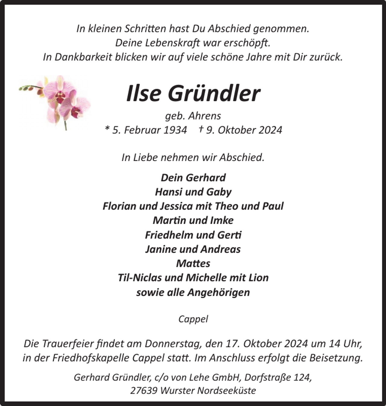 <p>In kleinen Schritten hast Du Abschied genommen.<br />Deine Lebenskraft war erschöpft.<br />In Dankbarkeit blicken wir auf viele schöne Jahre mit Dir zurück.</p><p>Ilse Gründler</p><p>geb. Ahrens<br />* 5. Februar 1934 † 9. Oktober 2024<br />In Liebe nehmen wir Abschied.<br />Dein Gerhard<br />Hansi und Gaby<br />Florian und Jessica mit Theo und Paul<br />Martin und Imke<br />Friedhelm und Gerti<br />Janine und Andreas<br />Mattes<br />Til-Niclas und Michelle mit Lion<br />sowie alle Angehörigen<br />Cappel</p><p>Die Trauerfeier ﬁndet am Donnerstag, den 17. Oktober 2024 um 14 Uhr,<br />in der Friedhofskapelle Cappel statt. Im Anschluss erfolgt die Beisetzung.<br />Gerhard Gründler, c/o von Lehe GmbH, Dorfstraße 124,<br />27639 Wurster Nordseeküste</p>
