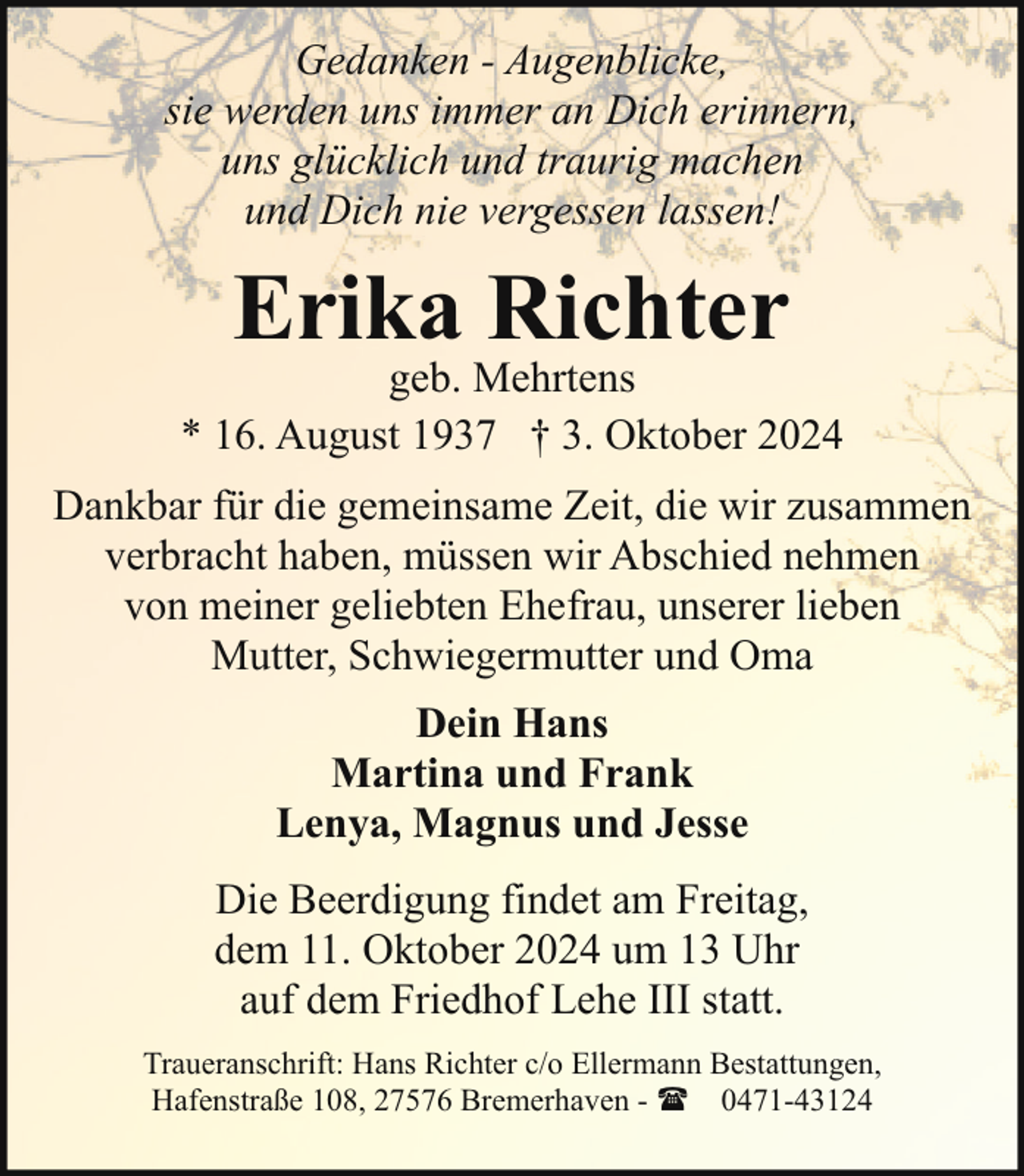 <p>Gedanken - Augenblicke,<br />sie werden uns immer an Dich erinnern,<br />uns glücklich und traurig machen<br />und Dich nie vergessen lassen!</p><p>Erika Richter</p><p>geb. Mehrtens<br />* 16. August 1937 † 3. Oktober 2024<br />Dankbar für die gemeinsame Zeit, die wir zusammen<br />verbracht haben, müssen wir Abschied nehmen<br />von meiner geliebten Ehefrau, unserer lieben<br />Mutter, Schwiegermutter und Oma<br />Dein Hans<br />Martina und Frank<br />Lenya, Magnus und Jesse<br />Die Beerdigung findet am Freitag,<br />dem 11. Oktober 2024 um 13 Uhr<br />auf dem Friedhof Lehe III statt.<br />Traueranschrift: Hans Richter c/o Ellermann Bestattungen,<br />Hafenstraße 108, 27576 Bremerhaven - ( 0471-43124</p>