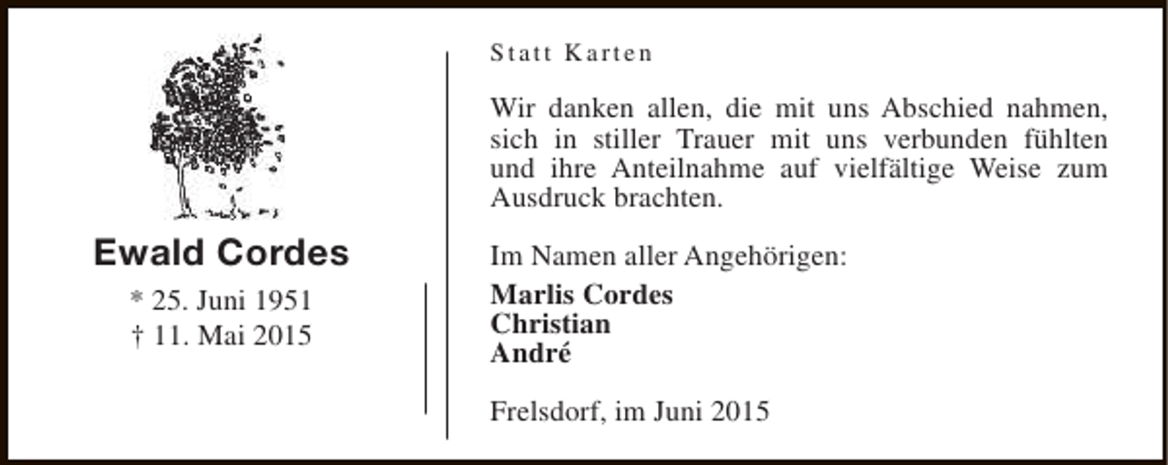 <p>Statt Karten</p><p>Wir danken allen, die mit uns Abschied nahmen,<br />sich in stiller Trauer mit uns verbunden fühlten<br />und ihre Anteilnahme auf vielfältige Weise zum<br />Ausdruck brachten.</p><p>Ewald Cordes<br />* 25. Juni 1951<br />† 11. Mai 2015</p><p>Im Namen aller Angehörigen:<br />Marlis Cordes<br />Christian<br />André<br />Frelsdorf, im Juni 2015</p>