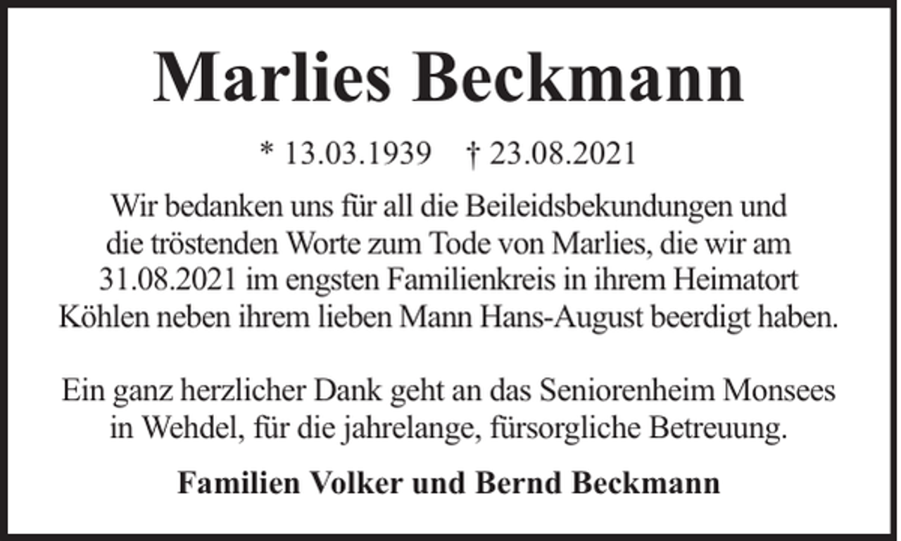 <p>Marlies Beckmann<br />* 13.03.1939 † 23.08.2021<br />Wir bedanken uns für all die Beileidsbekundungen und<br />die tröstenden Worte zum Tode von Marlies, die wir am<br />31.08.2021 im engsten Familienkreis in ihrem Heimatort<br />Köhlen neben ihrem lieben Mann Hans-August beerdigt haben.<br />Ein ganz herzlicher Dank geht an das Seniorenheim Monsees<br />in Wehdel, für die jahrelange, fürsorgliche Betreuung.<br />Familien Volker und Bernd Beckmann</p>